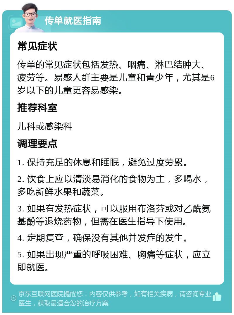 传单就医指南 常见症状 传单的常见症状包括发热、咽痛、淋巴结肿大、疲劳等。易感人群主要是儿童和青少年，尤其是6岁以下的儿童更容易感染。 推荐科室 儿科或感染科 调理要点 1. 保持充足的休息和睡眠，避免过度劳累。 2. 饮食上应以清淡易消化的食物为主，多喝水，多吃新鲜水果和蔬菜。 3. 如果有发热症状，可以服用布洛芬或对乙酰氨基酚等退烧药物，但需在医生指导下使用。 4. 定期复查，确保没有其他并发症的发生。 5. 如果出现严重的呼吸困难、胸痛等症状，应立即就医。