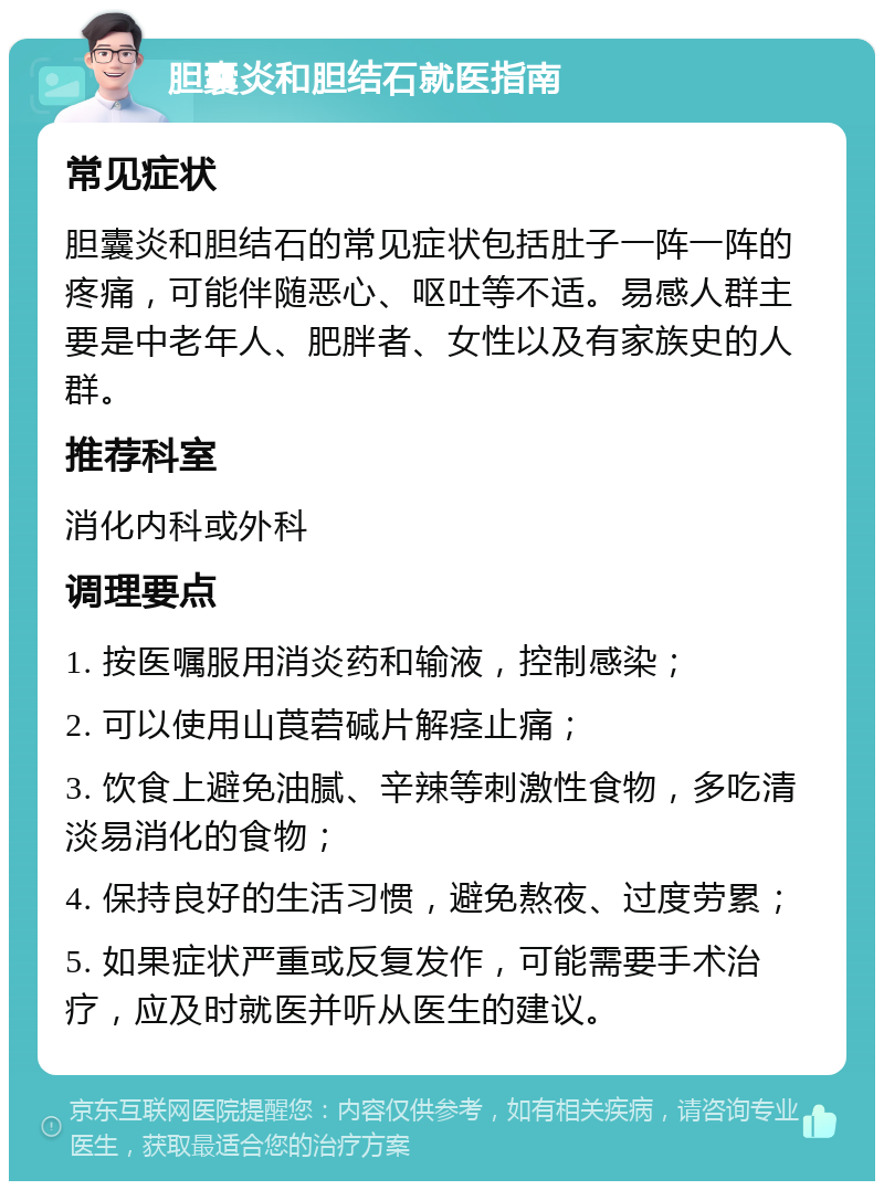 胆囊炎和胆结石就医指南 常见症状 胆囊炎和胆结石的常见症状包括肚子一阵一阵的疼痛，可能伴随恶心、呕吐等不适。易感人群主要是中老年人、肥胖者、女性以及有家族史的人群。 推荐科室 消化内科或外科 调理要点 1. 按医嘱服用消炎药和输液，控制感染； 2. 可以使用山莨菪碱片解痉止痛； 3. 饮食上避免油腻、辛辣等刺激性食物，多吃清淡易消化的食物； 4. 保持良好的生活习惯，避免熬夜、过度劳累； 5. 如果症状严重或反复发作，可能需要手术治疗，应及时就医并听从医生的建议。