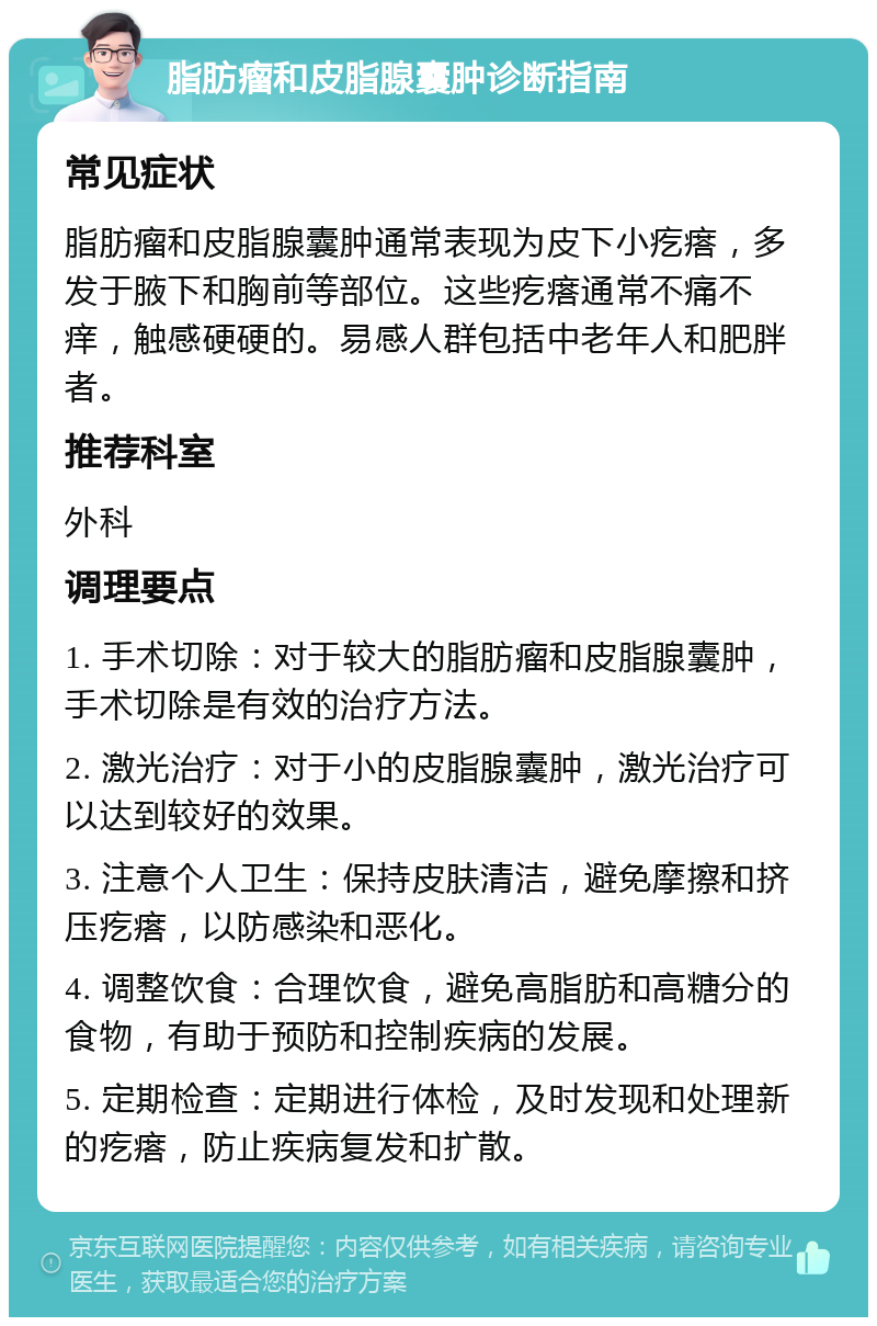 脂肪瘤和皮脂腺囊肿诊断指南 常见症状 脂肪瘤和皮脂腺囊肿通常表现为皮下小疙瘩，多发于腋下和胸前等部位。这些疙瘩通常不痛不痒，触感硬硬的。易感人群包括中老年人和肥胖者。 推荐科室 外科 调理要点 1. 手术切除：对于较大的脂肪瘤和皮脂腺囊肿，手术切除是有效的治疗方法。 2. 激光治疗：对于小的皮脂腺囊肿，激光治疗可以达到较好的效果。 3. 注意个人卫生：保持皮肤清洁，避免摩擦和挤压疙瘩，以防感染和恶化。 4. 调整饮食：合理饮食，避免高脂肪和高糖分的食物，有助于预防和控制疾病的发展。 5. 定期检查：定期进行体检，及时发现和处理新的疙瘩，防止疾病复发和扩散。