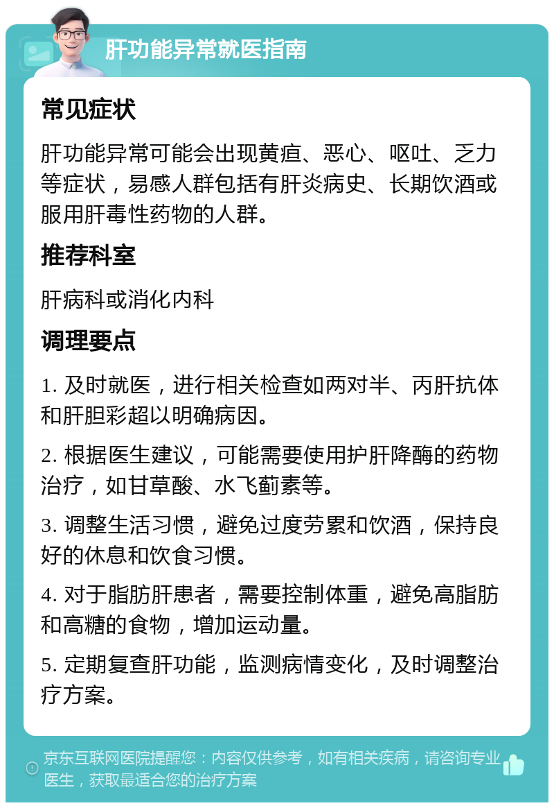 肝功能异常就医指南 常见症状 肝功能异常可能会出现黄疸、恶心、呕吐、乏力等症状，易感人群包括有肝炎病史、长期饮酒或服用肝毒性药物的人群。 推荐科室 肝病科或消化内科 调理要点 1. 及时就医，进行相关检查如两对半、丙肝抗体和肝胆彩超以明确病因。 2. 根据医生建议，可能需要使用护肝降酶的药物治疗，如甘草酸、水飞蓟素等。 3. 调整生活习惯，避免过度劳累和饮酒，保持良好的休息和饮食习惯。 4. 对于脂肪肝患者，需要控制体重，避免高脂肪和高糖的食物，增加运动量。 5. 定期复查肝功能，监测病情变化，及时调整治疗方案。