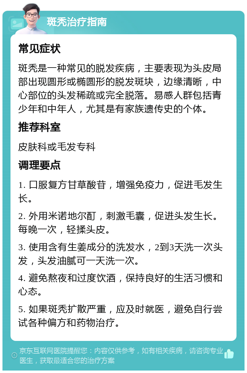 斑秃治疗指南 常见症状 斑秃是一种常见的脱发疾病，主要表现为头皮局部出现圆形或椭圆形的脱发斑块，边缘清晰，中心部位的头发稀疏或完全脱落。易感人群包括青少年和中年人，尤其是有家族遗传史的个体。 推荐科室 皮肤科或毛发专科 调理要点 1. 口服复方甘草酸苷，增强免疫力，促进毛发生长。 2. 外用米诺地尔酊，刺激毛囊，促进头发生长。每晚一次，轻揉头皮。 3. 使用含有生姜成分的洗发水，2到3天洗一次头发，头发油腻可一天洗一次。 4. 避免熬夜和过度饮酒，保持良好的生活习惯和心态。 5. 如果斑秃扩散严重，应及时就医，避免自行尝试各种偏方和药物治疗。