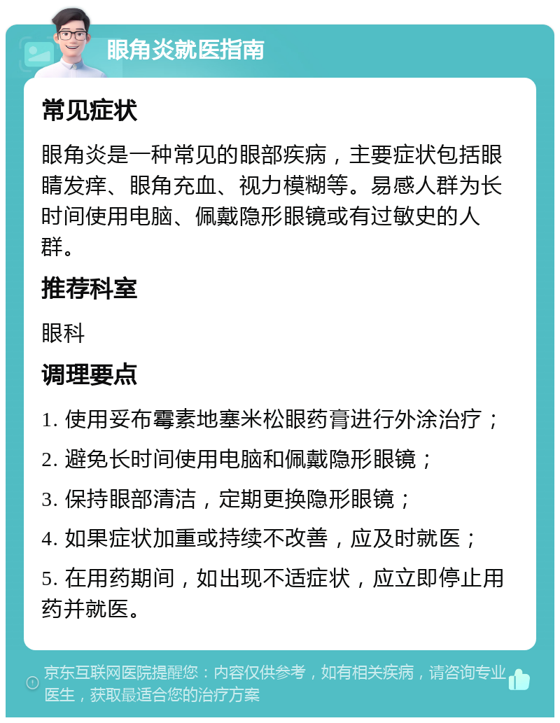 眼角炎就医指南 常见症状 眼角炎是一种常见的眼部疾病，主要症状包括眼睛发痒、眼角充血、视力模糊等。易感人群为长时间使用电脑、佩戴隐形眼镜或有过敏史的人群。 推荐科室 眼科 调理要点 1. 使用妥布霉素地塞米松眼药膏进行外涂治疗； 2. 避免长时间使用电脑和佩戴隐形眼镜； 3. 保持眼部清洁，定期更换隐形眼镜； 4. 如果症状加重或持续不改善，应及时就医； 5. 在用药期间，如出现不适症状，应立即停止用药并就医。