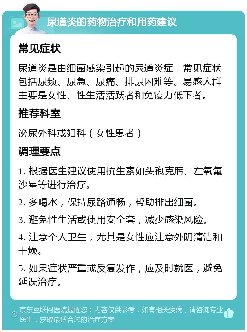 尿道炎的药物治疗和用药建议 常见症状 尿道炎是由细菌感染引起的尿道炎症，常见症状包括尿频、尿急、尿痛、排尿困难等。易感人群主要是女性、性生活活跃者和免疫力低下者。 推荐科室 泌尿外科或妇科（女性患者） 调理要点 1. 根据医生建议使用抗生素如头孢克肟、左氧氟沙星等进行治疗。 2. 多喝水，保持尿路通畅，帮助排出细菌。 3. 避免性生活或使用安全套，减少感染风险。 4. 注意个人卫生，尤其是女性应注意外阴清洁和干燥。 5. 如果症状严重或反复发作，应及时就医，避免延误治疗。