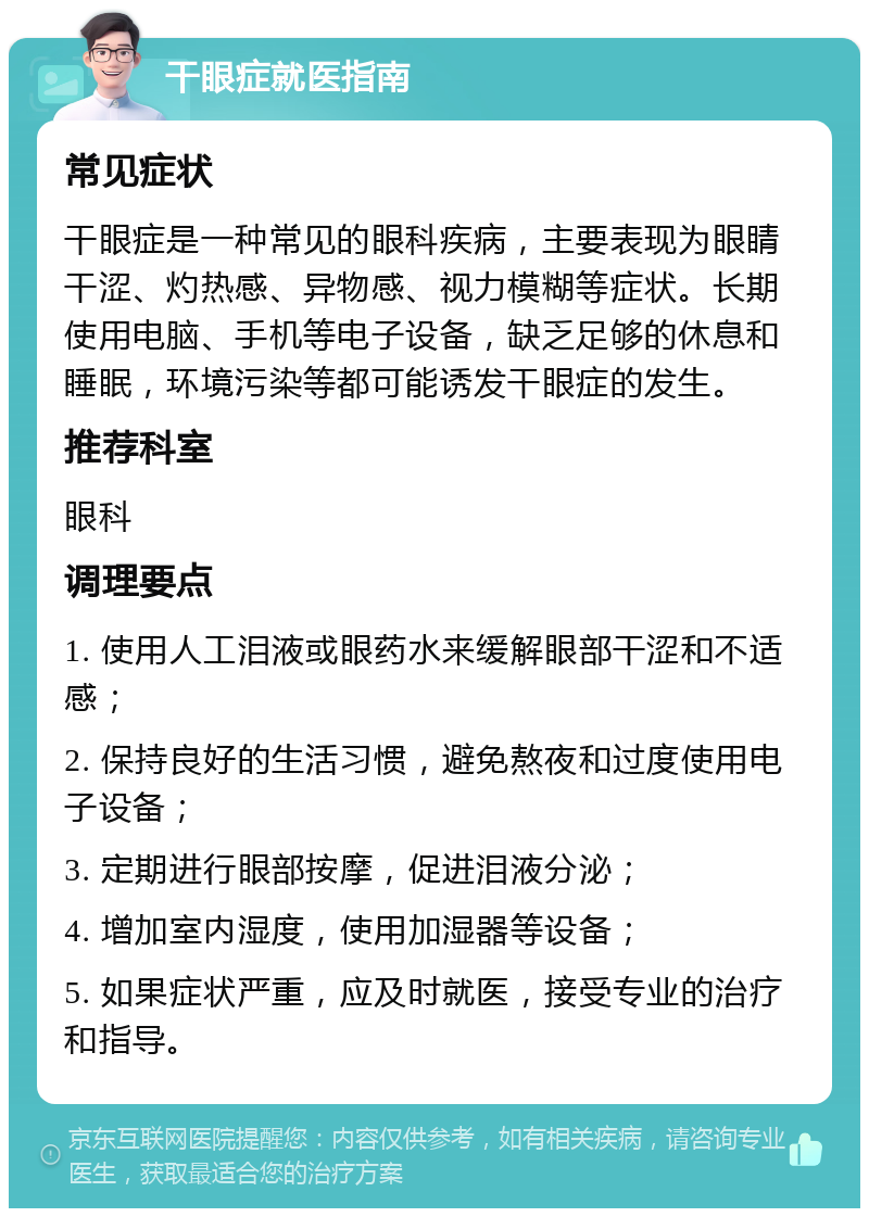 干眼症就医指南 常见症状 干眼症是一种常见的眼科疾病，主要表现为眼睛干涩、灼热感、异物感、视力模糊等症状。长期使用电脑、手机等电子设备，缺乏足够的休息和睡眠，环境污染等都可能诱发干眼症的发生。 推荐科室 眼科 调理要点 1. 使用人工泪液或眼药水来缓解眼部干涩和不适感； 2. 保持良好的生活习惯，避免熬夜和过度使用电子设备； 3. 定期进行眼部按摩，促进泪液分泌； 4. 增加室内湿度，使用加湿器等设备； 5. 如果症状严重，应及时就医，接受专业的治疗和指导。