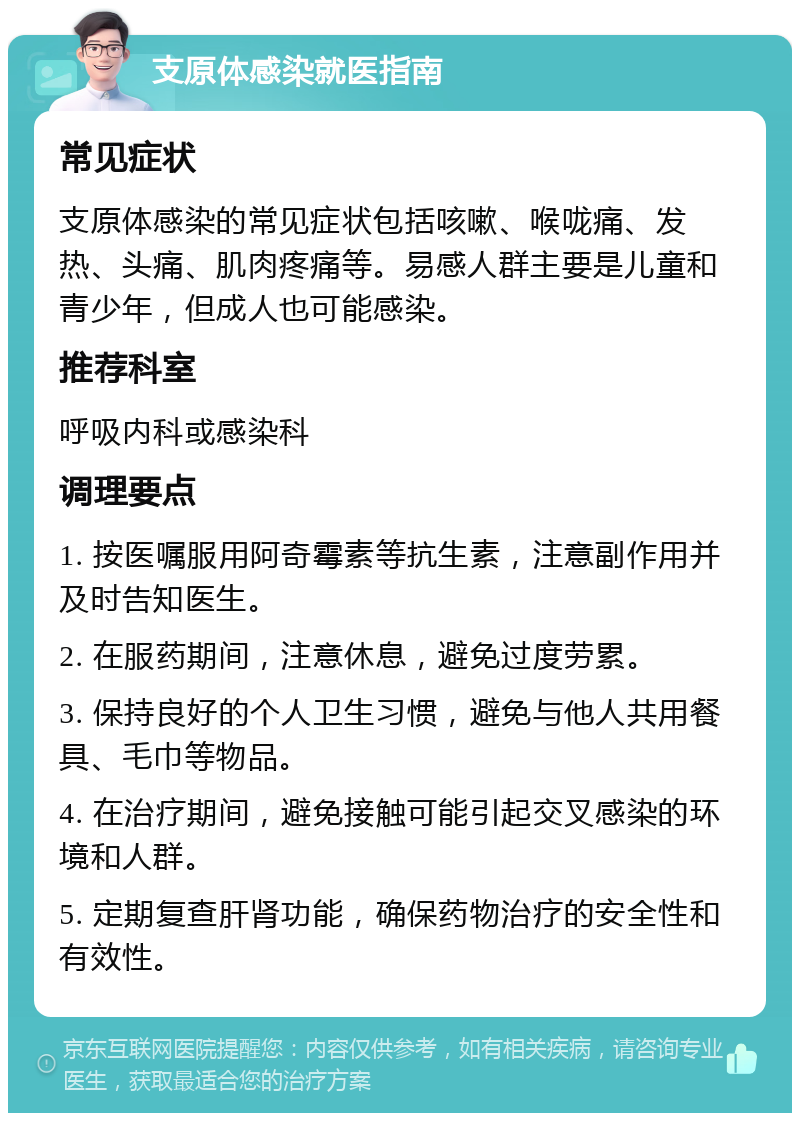 支原体感染就医指南 常见症状 支原体感染的常见症状包括咳嗽、喉咙痛、发热、头痛、肌肉疼痛等。易感人群主要是儿童和青少年，但成人也可能感染。 推荐科室 呼吸内科或感染科 调理要点 1. 按医嘱服用阿奇霉素等抗生素，注意副作用并及时告知医生。 2. 在服药期间，注意休息，避免过度劳累。 3. 保持良好的个人卫生习惯，避免与他人共用餐具、毛巾等物品。 4. 在治疗期间，避免接触可能引起交叉感染的环境和人群。 5. 定期复查肝肾功能，确保药物治疗的安全性和有效性。