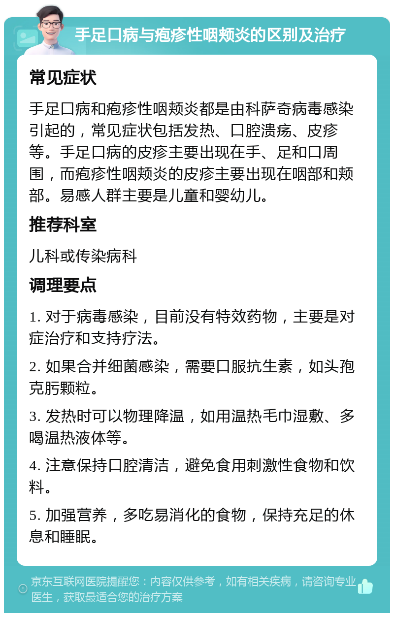 手足口病与疱疹性咽颊炎的区别及治疗 常见症状 手足口病和疱疹性咽颊炎都是由科萨奇病毒感染引起的，常见症状包括发热、口腔溃疡、皮疹等。手足口病的皮疹主要出现在手、足和口周围，而疱疹性咽颊炎的皮疹主要出现在咽部和颊部。易感人群主要是儿童和婴幼儿。 推荐科室 儿科或传染病科 调理要点 1. 对于病毒感染，目前没有特效药物，主要是对症治疗和支持疗法。 2. 如果合并细菌感染，需要口服抗生素，如头孢克肟颗粒。 3. 发热时可以物理降温，如用温热毛巾湿敷、多喝温热液体等。 4. 注意保持口腔清洁，避免食用刺激性食物和饮料。 5. 加强营养，多吃易消化的食物，保持充足的休息和睡眠。