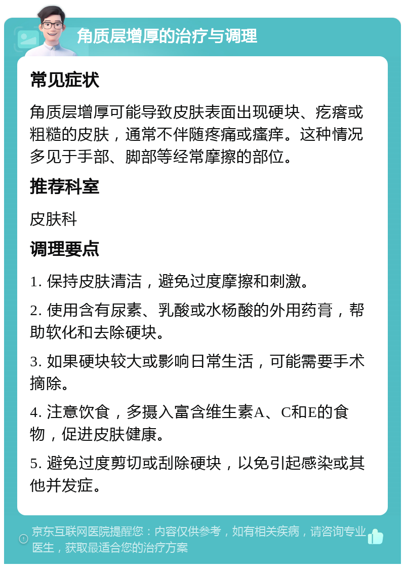 角质层增厚的治疗与调理 常见症状 角质层增厚可能导致皮肤表面出现硬块、疙瘩或粗糙的皮肤，通常不伴随疼痛或瘙痒。这种情况多见于手部、脚部等经常摩擦的部位。 推荐科室 皮肤科 调理要点 1. 保持皮肤清洁，避免过度摩擦和刺激。 2. 使用含有尿素、乳酸或水杨酸的外用药膏，帮助软化和去除硬块。 3. 如果硬块较大或影响日常生活，可能需要手术摘除。 4. 注意饮食，多摄入富含维生素A、C和E的食物，促进皮肤健康。 5. 避免过度剪切或刮除硬块，以免引起感染或其他并发症。