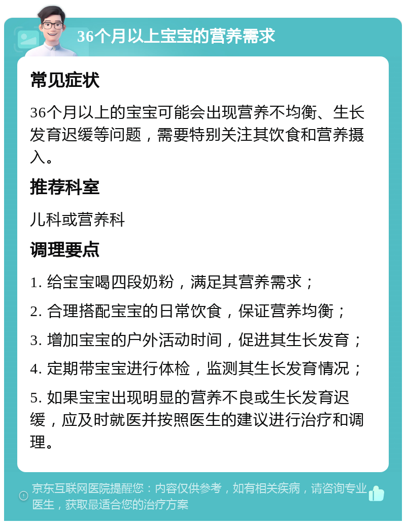 36个月以上宝宝的营养需求 常见症状 36个月以上的宝宝可能会出现营养不均衡、生长发育迟缓等问题，需要特别关注其饮食和营养摄入。 推荐科室 儿科或营养科 调理要点 1. 给宝宝喝四段奶粉，满足其营养需求； 2. 合理搭配宝宝的日常饮食，保证营养均衡； 3. 增加宝宝的户外活动时间，促进其生长发育； 4. 定期带宝宝进行体检，监测其生长发育情况； 5. 如果宝宝出现明显的营养不良或生长发育迟缓，应及时就医并按照医生的建议进行治疗和调理。