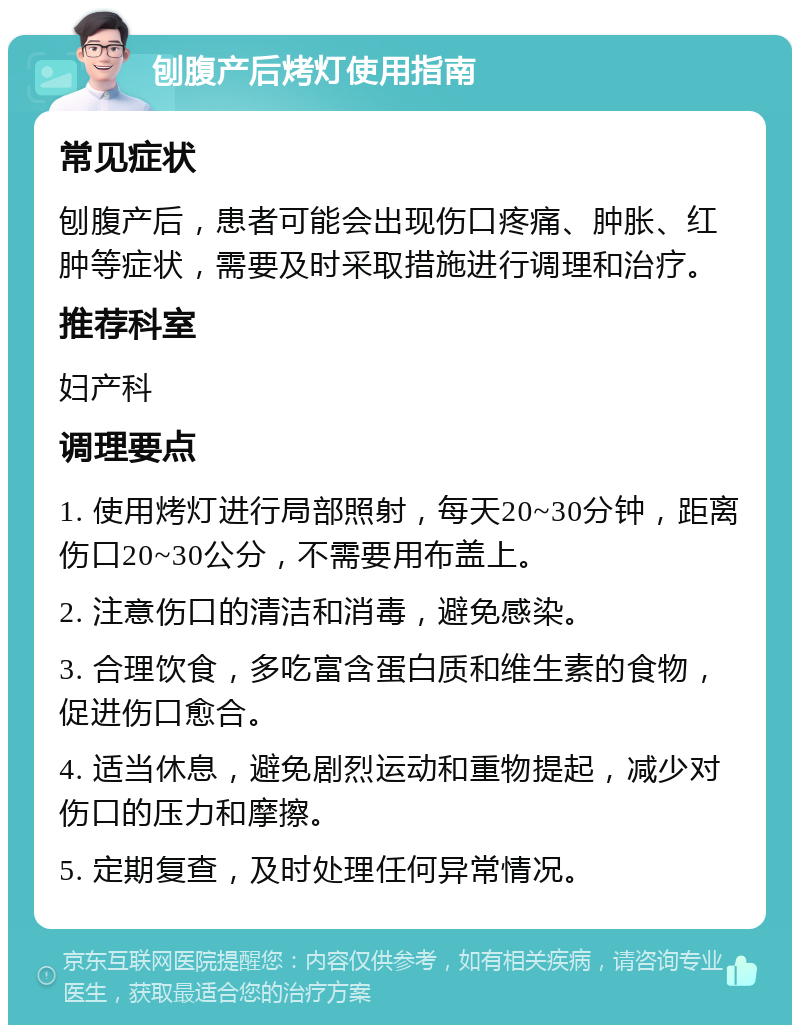 刨腹产后烤灯使用指南 常见症状 刨腹产后，患者可能会出现伤口疼痛、肿胀、红肿等症状，需要及时采取措施进行调理和治疗。 推荐科室 妇产科 调理要点 1. 使用烤灯进行局部照射，每天20~30分钟，距离伤口20~30公分，不需要用布盖上。 2. 注意伤口的清洁和消毒，避免感染。 3. 合理饮食，多吃富含蛋白质和维生素的食物，促进伤口愈合。 4. 适当休息，避免剧烈运动和重物提起，减少对伤口的压力和摩擦。 5. 定期复查，及时处理任何异常情况。