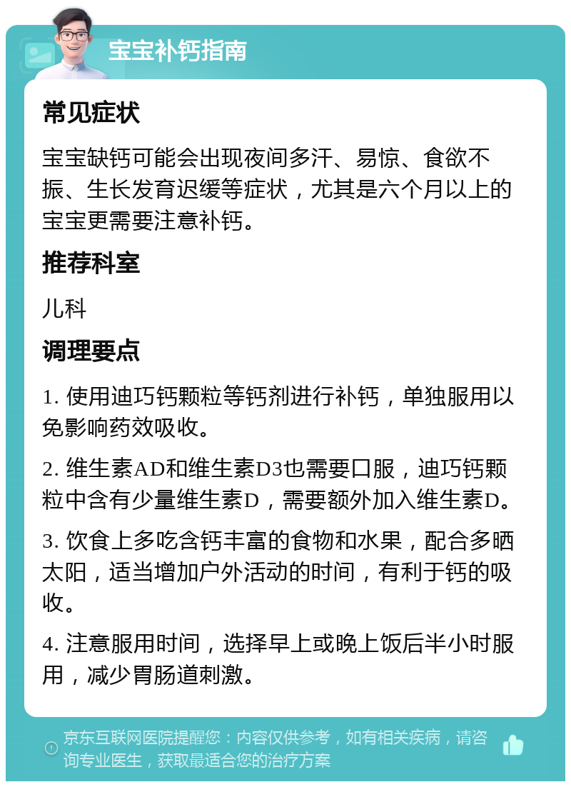 宝宝补钙指南 常见症状 宝宝缺钙可能会出现夜间多汗、易惊、食欲不振、生长发育迟缓等症状，尤其是六个月以上的宝宝更需要注意补钙。 推荐科室 儿科 调理要点 1. 使用迪巧钙颗粒等钙剂进行补钙，单独服用以免影响药效吸收。 2. 维生素AD和维生素D3也需要口服，迪巧钙颗粒中含有少量维生素D，需要额外加入维生素D。 3. 饮食上多吃含钙丰富的食物和水果，配合多晒太阳，适当增加户外活动的时间，有利于钙的吸收。 4. 注意服用时间，选择早上或晚上饭后半小时服用，减少胃肠道刺激。