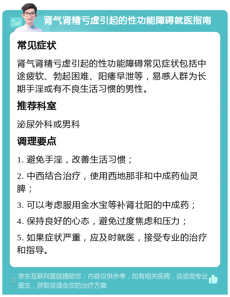 肾气肾精亏虚引起的性功能障碍就医指南 常见症状 肾气肾精亏虚引起的性功能障碍常见症状包括中途疲软、勃起困难、阳痿早泄等，易感人群为长期手淫或有不良生活习惯的男性。 推荐科室 泌尿外科或男科 调理要点 1. 避免手淫，改善生活习惯； 2. 中西结合治疗，使用西地那非和中成药仙灵脾； 3. 可以考虑服用金水宝等补肾壮阳的中成药； 4. 保持良好的心态，避免过度焦虑和压力； 5. 如果症状严重，应及时就医，接受专业的治疗和指导。