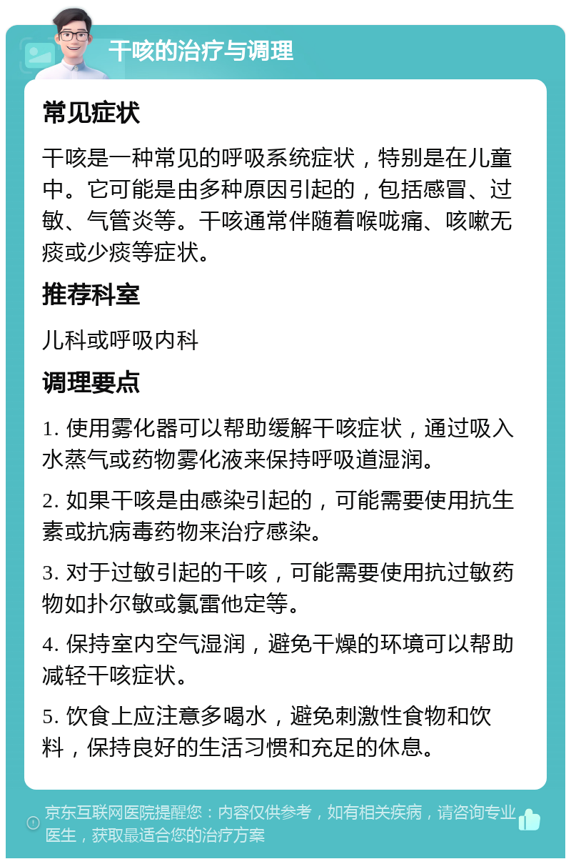 干咳的治疗与调理 常见症状 干咳是一种常见的呼吸系统症状，特别是在儿童中。它可能是由多种原因引起的，包括感冒、过敏、气管炎等。干咳通常伴随着喉咙痛、咳嗽无痰或少痰等症状。 推荐科室 儿科或呼吸内科 调理要点 1. 使用雾化器可以帮助缓解干咳症状，通过吸入水蒸气或药物雾化液来保持呼吸道湿润。 2. 如果干咳是由感染引起的，可能需要使用抗生素或抗病毒药物来治疗感染。 3. 对于过敏引起的干咳，可能需要使用抗过敏药物如扑尔敏或氯雷他定等。 4. 保持室内空气湿润，避免干燥的环境可以帮助减轻干咳症状。 5. 饮食上应注意多喝水，避免刺激性食物和饮料，保持良好的生活习惯和充足的休息。