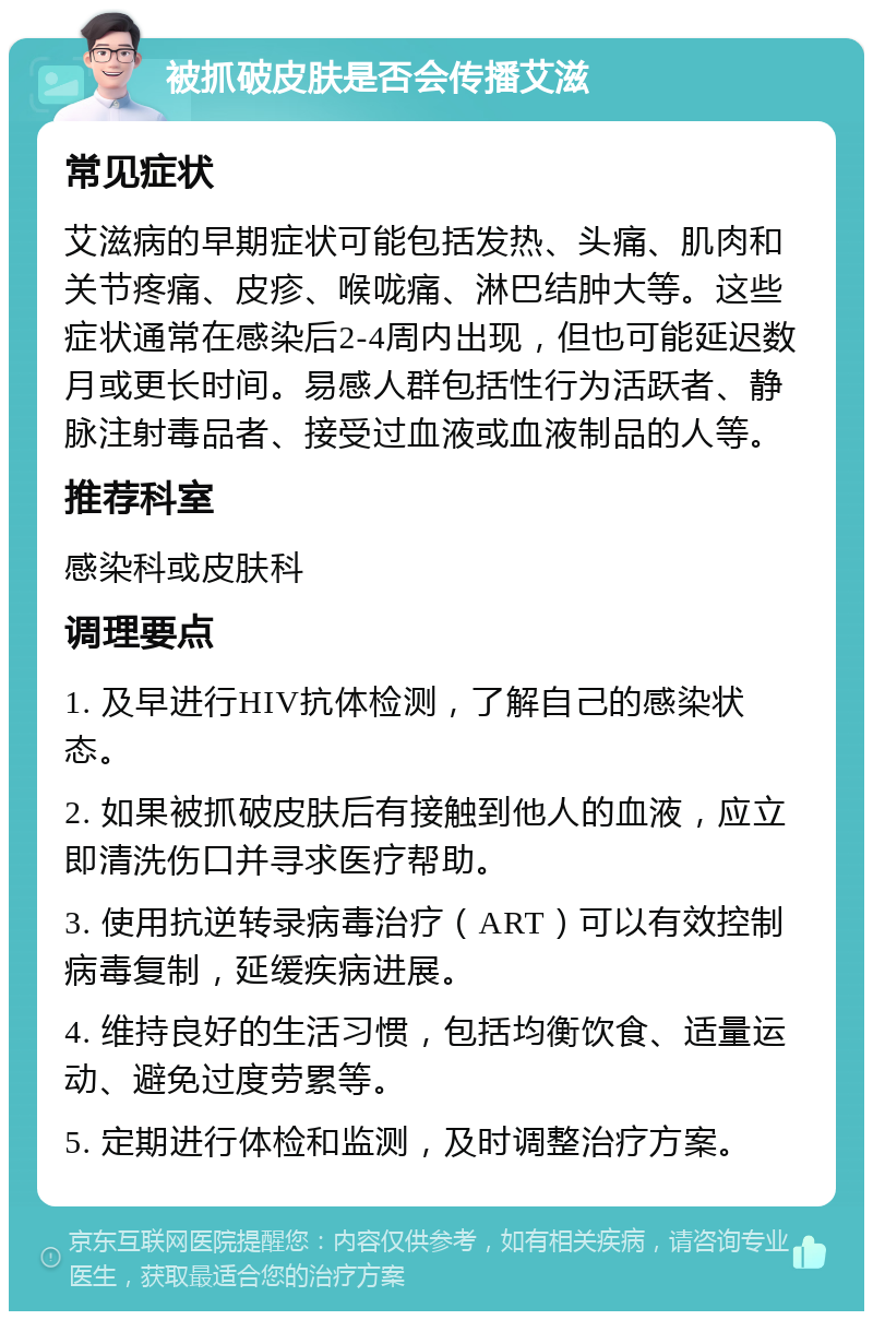 被抓破皮肤是否会传播艾滋 常见症状 艾滋病的早期症状可能包括发热、头痛、肌肉和关节疼痛、皮疹、喉咙痛、淋巴结肿大等。这些症状通常在感染后2-4周内出现，但也可能延迟数月或更长时间。易感人群包括性行为活跃者、静脉注射毒品者、接受过血液或血液制品的人等。 推荐科室 感染科或皮肤科 调理要点 1. 及早进行HIV抗体检测，了解自己的感染状态。 2. 如果被抓破皮肤后有接触到他人的血液，应立即清洗伤口并寻求医疗帮助。 3. 使用抗逆转录病毒治疗（ART）可以有效控制病毒复制，延缓疾病进展。 4. 维持良好的生活习惯，包括均衡饮食、适量运动、避免过度劳累等。 5. 定期进行体检和监测，及时调整治疗方案。