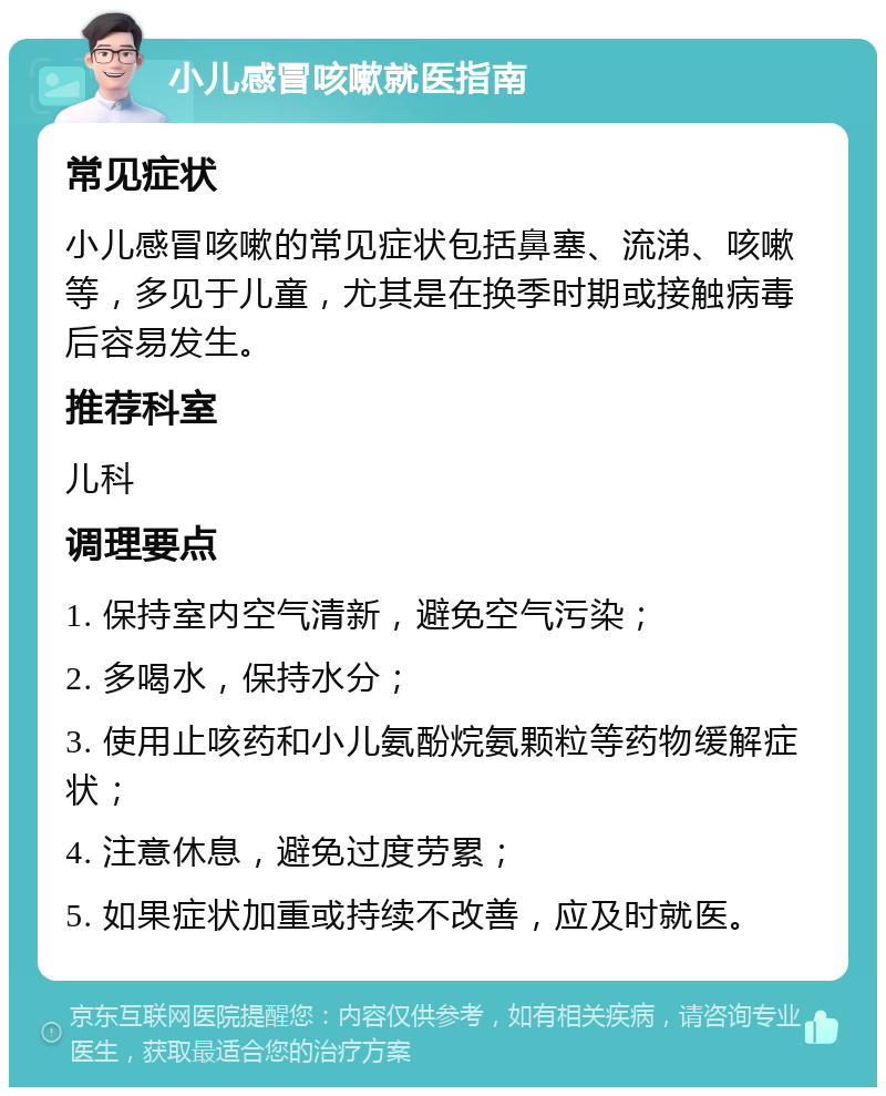 小儿感冒咳嗽就医指南 常见症状 小儿感冒咳嗽的常见症状包括鼻塞、流涕、咳嗽等，多见于儿童，尤其是在换季时期或接触病毒后容易发生。 推荐科室 儿科 调理要点 1. 保持室内空气清新，避免空气污染； 2. 多喝水，保持水分； 3. 使用止咳药和小儿氨酚烷氨颗粒等药物缓解症状； 4. 注意休息，避免过度劳累； 5. 如果症状加重或持续不改善，应及时就医。