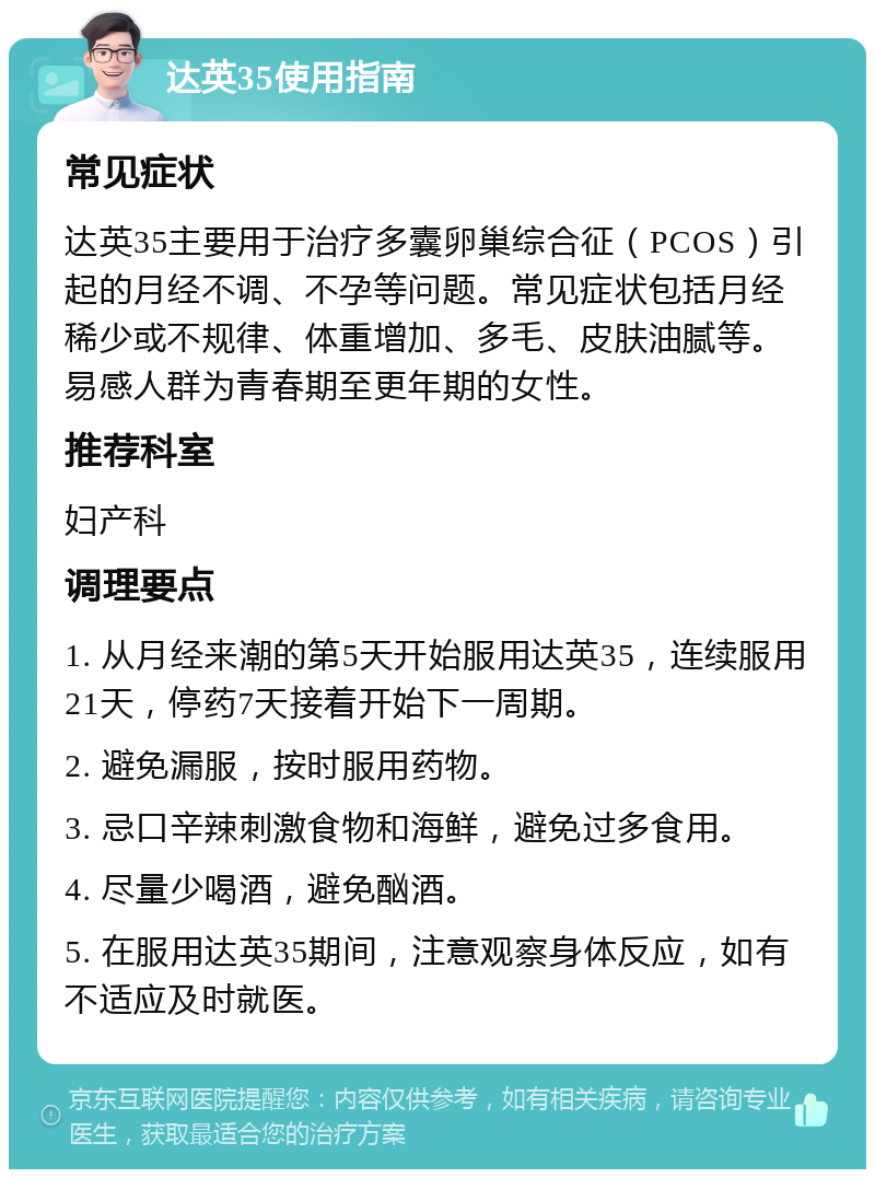 达英35使用指南 常见症状 达英35主要用于治疗多囊卵巢综合征（PCOS）引起的月经不调、不孕等问题。常见症状包括月经稀少或不规律、体重增加、多毛、皮肤油腻等。易感人群为青春期至更年期的女性。 推荐科室 妇产科 调理要点 1. 从月经来潮的第5天开始服用达英35，连续服用21天，停药7天接着开始下一周期。 2. 避免漏服，按时服用药物。 3. 忌口辛辣刺激食物和海鲜，避免过多食用。 4. 尽量少喝酒，避免酗酒。 5. 在服用达英35期间，注意观察身体反应，如有不适应及时就医。