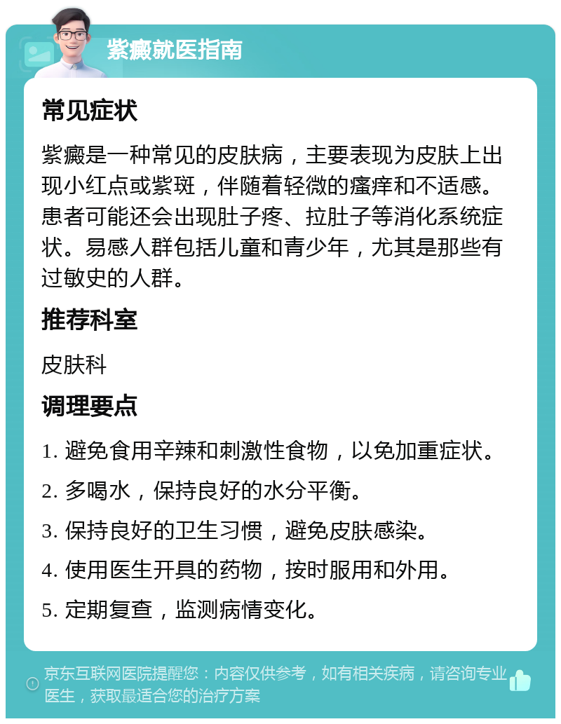 紫癜就医指南 常见症状 紫癜是一种常见的皮肤病，主要表现为皮肤上出现小红点或紫斑，伴随着轻微的瘙痒和不适感。患者可能还会出现肚子疼、拉肚子等消化系统症状。易感人群包括儿童和青少年，尤其是那些有过敏史的人群。 推荐科室 皮肤科 调理要点 1. 避免食用辛辣和刺激性食物，以免加重症状。 2. 多喝水，保持良好的水分平衡。 3. 保持良好的卫生习惯，避免皮肤感染。 4. 使用医生开具的药物，按时服用和外用。 5. 定期复查，监测病情变化。