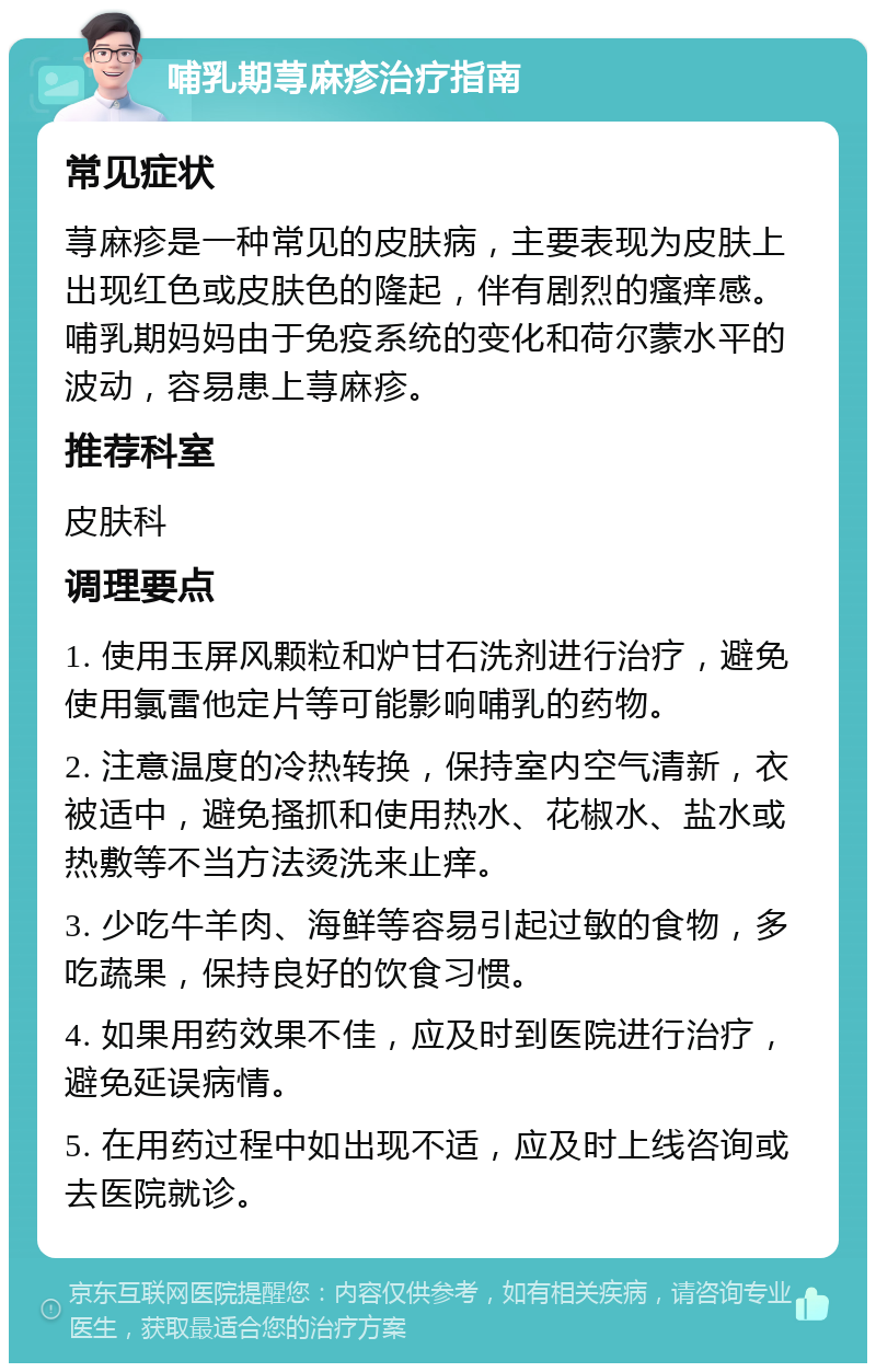 哺乳期荨麻疹治疗指南 常见症状 荨麻疹是一种常见的皮肤病，主要表现为皮肤上出现红色或皮肤色的隆起，伴有剧烈的瘙痒感。哺乳期妈妈由于免疫系统的变化和荷尔蒙水平的波动，容易患上荨麻疹。 推荐科室 皮肤科 调理要点 1. 使用玉屏风颗粒和炉甘石洗剂进行治疗，避免使用氯雷他定片等可能影响哺乳的药物。 2. 注意温度的冷热转换，保持室内空气清新，衣被适中，避免搔抓和使用热水、花椒水、盐水或热敷等不当方法烫洗来止痒。 3. 少吃牛羊肉、海鲜等容易引起过敏的食物，多吃蔬果，保持良好的饮食习惯。 4. 如果用药效果不佳，应及时到医院进行治疗，避免延误病情。 5. 在用药过程中如出现不适，应及时上线咨询或去医院就诊。