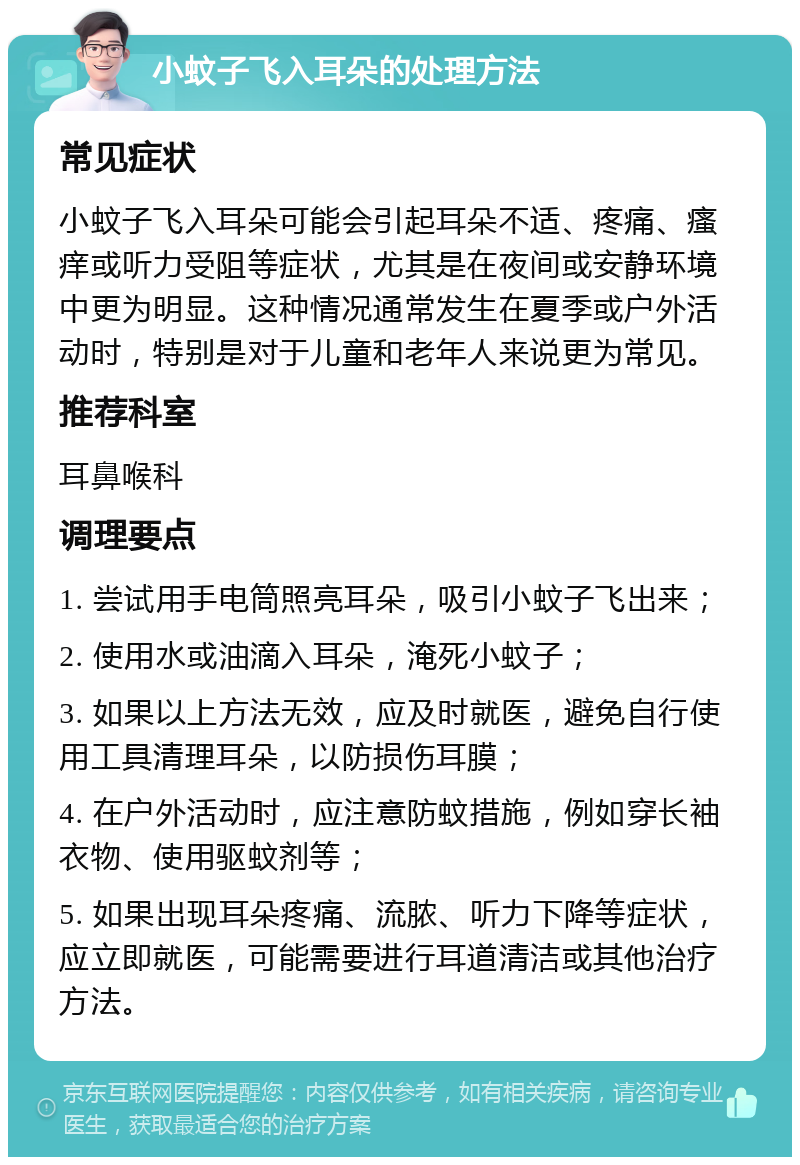 小蚊子飞入耳朵的处理方法 常见症状 小蚊子飞入耳朵可能会引起耳朵不适、疼痛、瘙痒或听力受阻等症状，尤其是在夜间或安静环境中更为明显。这种情况通常发生在夏季或户外活动时，特别是对于儿童和老年人来说更为常见。 推荐科室 耳鼻喉科 调理要点 1. 尝试用手电筒照亮耳朵，吸引小蚊子飞出来； 2. 使用水或油滴入耳朵，淹死小蚊子； 3. 如果以上方法无效，应及时就医，避免自行使用工具清理耳朵，以防损伤耳膜； 4. 在户外活动时，应注意防蚊措施，例如穿长袖衣物、使用驱蚊剂等； 5. 如果出现耳朵疼痛、流脓、听力下降等症状，应立即就医，可能需要进行耳道清洁或其他治疗方法。