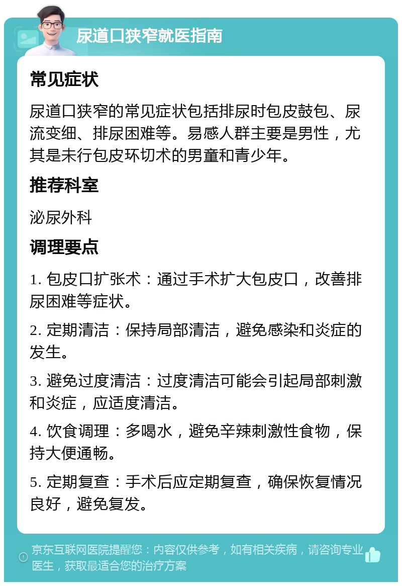 尿道口狭窄就医指南 常见症状 尿道口狭窄的常见症状包括排尿时包皮鼓包、尿流变细、排尿困难等。易感人群主要是男性，尤其是未行包皮环切术的男童和青少年。 推荐科室 泌尿外科 调理要点 1. 包皮口扩张术：通过手术扩大包皮口，改善排尿困难等症状。 2. 定期清洁：保持局部清洁，避免感染和炎症的发生。 3. 避免过度清洁：过度清洁可能会引起局部刺激和炎症，应适度清洁。 4. 饮食调理：多喝水，避免辛辣刺激性食物，保持大便通畅。 5. 定期复查：手术后应定期复查，确保恢复情况良好，避免复发。