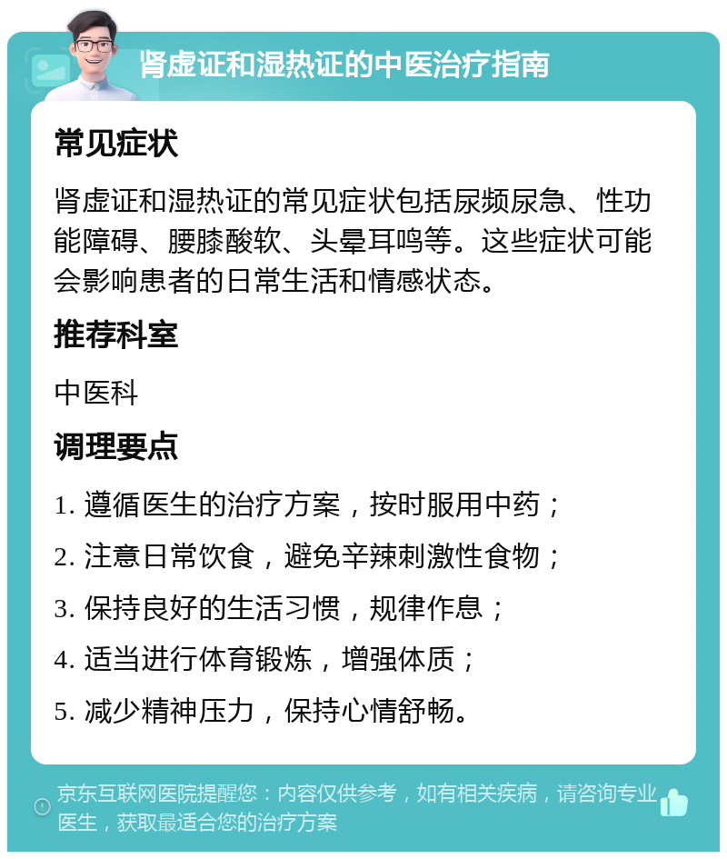 肾虚证和湿热证的中医治疗指南 常见症状 肾虚证和湿热证的常见症状包括尿频尿急、性功能障碍、腰膝酸软、头晕耳鸣等。这些症状可能会影响患者的日常生活和情感状态。 推荐科室 中医科 调理要点 1. 遵循医生的治疗方案，按时服用中药； 2. 注意日常饮食，避免辛辣刺激性食物； 3. 保持良好的生活习惯，规律作息； 4. 适当进行体育锻炼，增强体质； 5. 减少精神压力，保持心情舒畅。