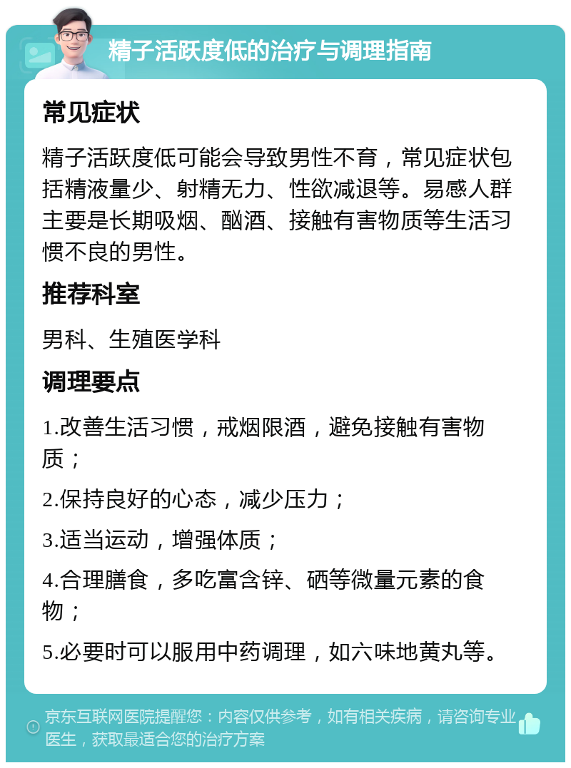 精子活跃度低的治疗与调理指南 常见症状 精子活跃度低可能会导致男性不育，常见症状包括精液量少、射精无力、性欲减退等。易感人群主要是长期吸烟、酗酒、接触有害物质等生活习惯不良的男性。 推荐科室 男科、生殖医学科 调理要点 1.改善生活习惯，戒烟限酒，避免接触有害物质； 2.保持良好的心态，减少压力； 3.适当运动，增强体质； 4.合理膳食，多吃富含锌、硒等微量元素的食物； 5.必要时可以服用中药调理，如六味地黄丸等。