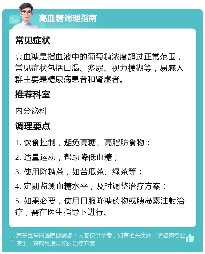 高血糖调理指南 常见症状 高血糖是指血液中的葡萄糖浓度超过正常范围，常见症状包括口渴、多尿、视力模糊等，易感人群主要是糖尿病患者和肾虚者。 推荐科室 内分泌科 调理要点 1. 饮食控制，避免高糖、高脂肪食物； 2. 适量运动，帮助降低血糖； 3. 使用降糖茶，如苦瓜茶、绿茶等； 4. 定期监测血糖水平，及时调整治疗方案； 5. 如果必要，使用口服降糖药物或胰岛素注射治疗，需在医生指导下进行。