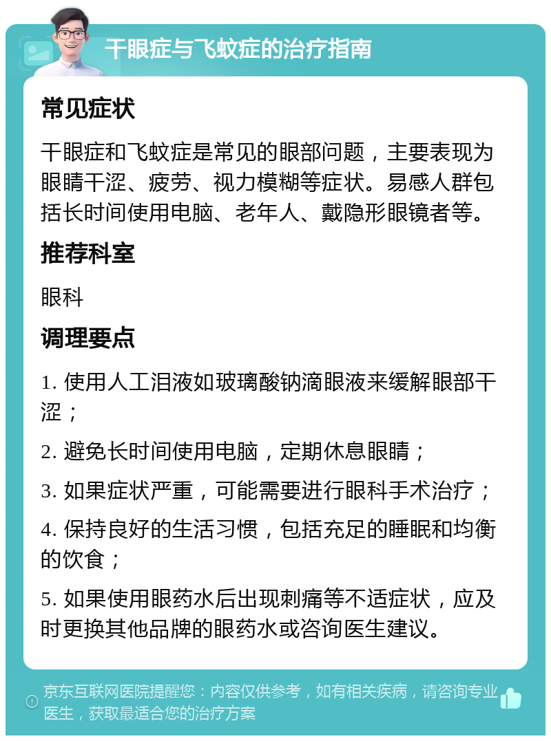 干眼症与飞蚊症的治疗指南 常见症状 干眼症和飞蚊症是常见的眼部问题，主要表现为眼睛干涩、疲劳、视力模糊等症状。易感人群包括长时间使用电脑、老年人、戴隐形眼镜者等。 推荐科室 眼科 调理要点 1. 使用人工泪液如玻璃酸钠滴眼液来缓解眼部干涩； 2. 避免长时间使用电脑，定期休息眼睛； 3. 如果症状严重，可能需要进行眼科手术治疗； 4. 保持良好的生活习惯，包括充足的睡眠和均衡的饮食； 5. 如果使用眼药水后出现刺痛等不适症状，应及时更换其他品牌的眼药水或咨询医生建议。