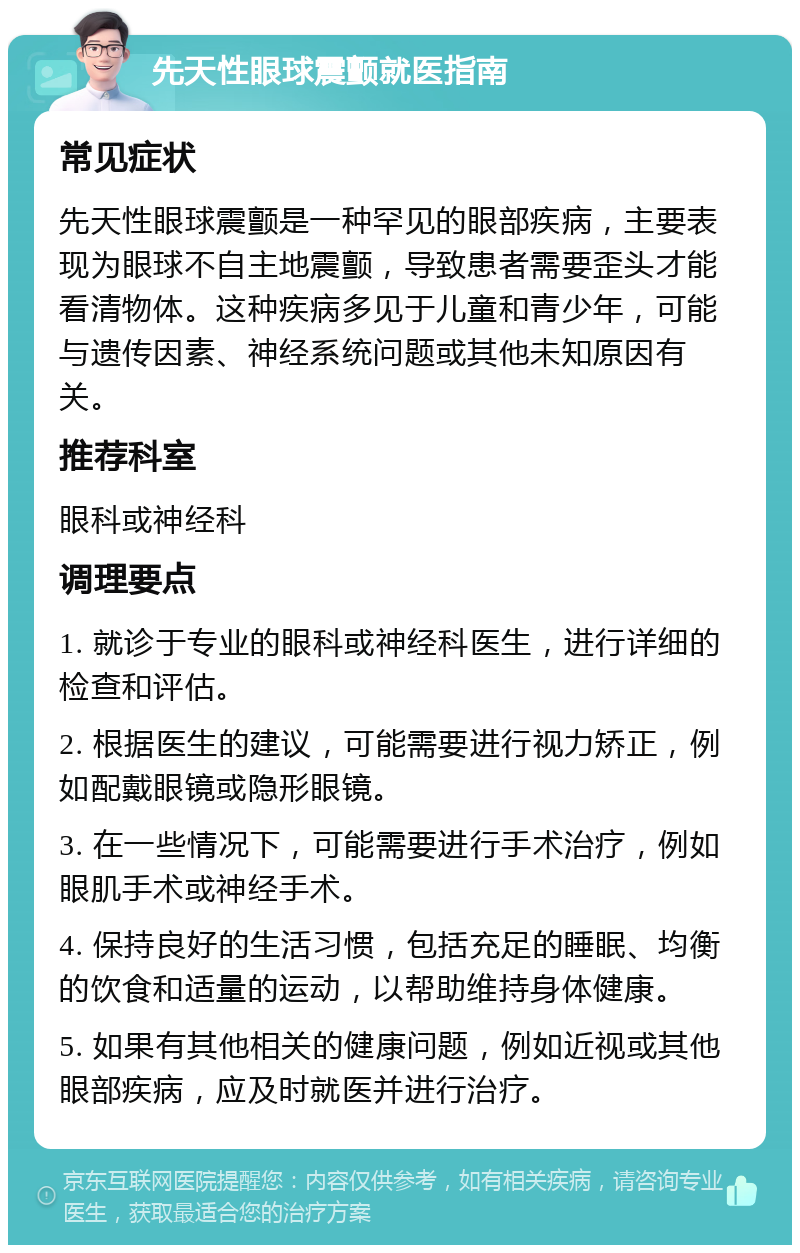 先天性眼球震颤就医指南 常见症状 先天性眼球震颤是一种罕见的眼部疾病，主要表现为眼球不自主地震颤，导致患者需要歪头才能看清物体。这种疾病多见于儿童和青少年，可能与遗传因素、神经系统问题或其他未知原因有关。 推荐科室 眼科或神经科 调理要点 1. 就诊于专业的眼科或神经科医生，进行详细的检查和评估。 2. 根据医生的建议，可能需要进行视力矫正，例如配戴眼镜或隐形眼镜。 3. 在一些情况下，可能需要进行手术治疗，例如眼肌手术或神经手术。 4. 保持良好的生活习惯，包括充足的睡眠、均衡的饮食和适量的运动，以帮助维持身体健康。 5. 如果有其他相关的健康问题，例如近视或其他眼部疾病，应及时就医并进行治疗。