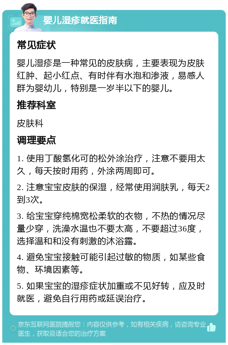 婴儿湿疹就医指南 常见症状 婴儿湿疹是一种常见的皮肤病，主要表现为皮肤红肿、起小红点、有时伴有水泡和渗液，易感人群为婴幼儿，特别是一岁半以下的婴儿。 推荐科室 皮肤科 调理要点 1. 使用丁酸氢化可的松外涂治疗，注意不要用太久，每天按时用药，外涂两周即可。 2. 注意宝宝皮肤的保湿，经常使用润肤乳，每天2到3次。 3. 给宝宝穿纯棉宽松柔软的衣物，不热的情况尽量少穿，洗澡水温也不要太高，不要超过36度，选择温和和没有刺激的沐浴露。 4. 避免宝宝接触可能引起过敏的物质，如某些食物、环境因素等。 5. 如果宝宝的湿疹症状加重或不见好转，应及时就医，避免自行用药或延误治疗。