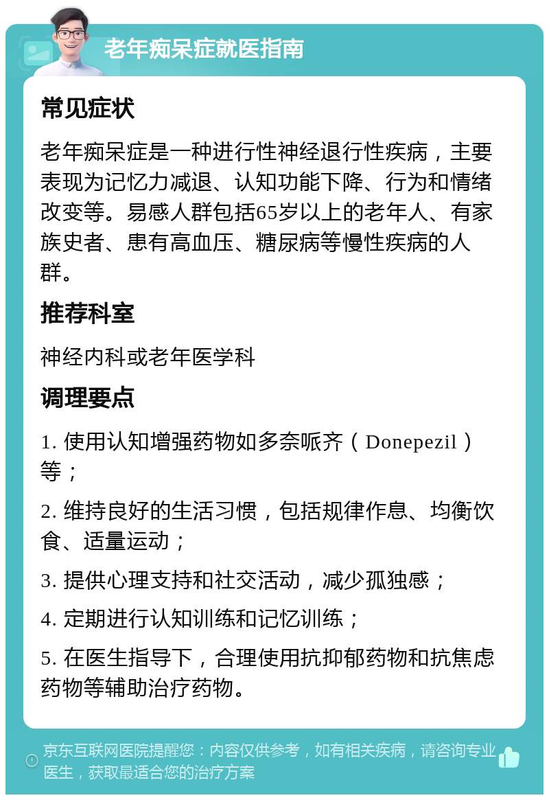 老年痴呆症就医指南 常见症状 老年痴呆症是一种进行性神经退行性疾病，主要表现为记忆力减退、认知功能下降、行为和情绪改变等。易感人群包括65岁以上的老年人、有家族史者、患有高血压、糖尿病等慢性疾病的人群。 推荐科室 神经内科或老年医学科 调理要点 1. 使用认知增强药物如多奈哌齐（Donepezil）等； 2. 维持良好的生活习惯，包括规律作息、均衡饮食、适量运动； 3. 提供心理支持和社交活动，减少孤独感； 4. 定期进行认知训练和记忆训练； 5. 在医生指导下，合理使用抗抑郁药物和抗焦虑药物等辅助治疗药物。