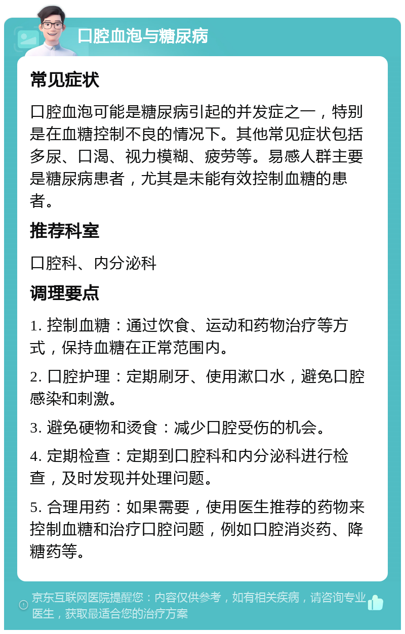 口腔血泡与糖尿病 常见症状 口腔血泡可能是糖尿病引起的并发症之一，特别是在血糖控制不良的情况下。其他常见症状包括多尿、口渴、视力模糊、疲劳等。易感人群主要是糖尿病患者，尤其是未能有效控制血糖的患者。 推荐科室 口腔科、内分泌科 调理要点 1. 控制血糖：通过饮食、运动和药物治疗等方式，保持血糖在正常范围内。 2. 口腔护理：定期刷牙、使用漱口水，避免口腔感染和刺激。 3. 避免硬物和烫食：减少口腔受伤的机会。 4. 定期检查：定期到口腔科和内分泌科进行检查，及时发现并处理问题。 5. 合理用药：如果需要，使用医生推荐的药物来控制血糖和治疗口腔问题，例如口腔消炎药、降糖药等。