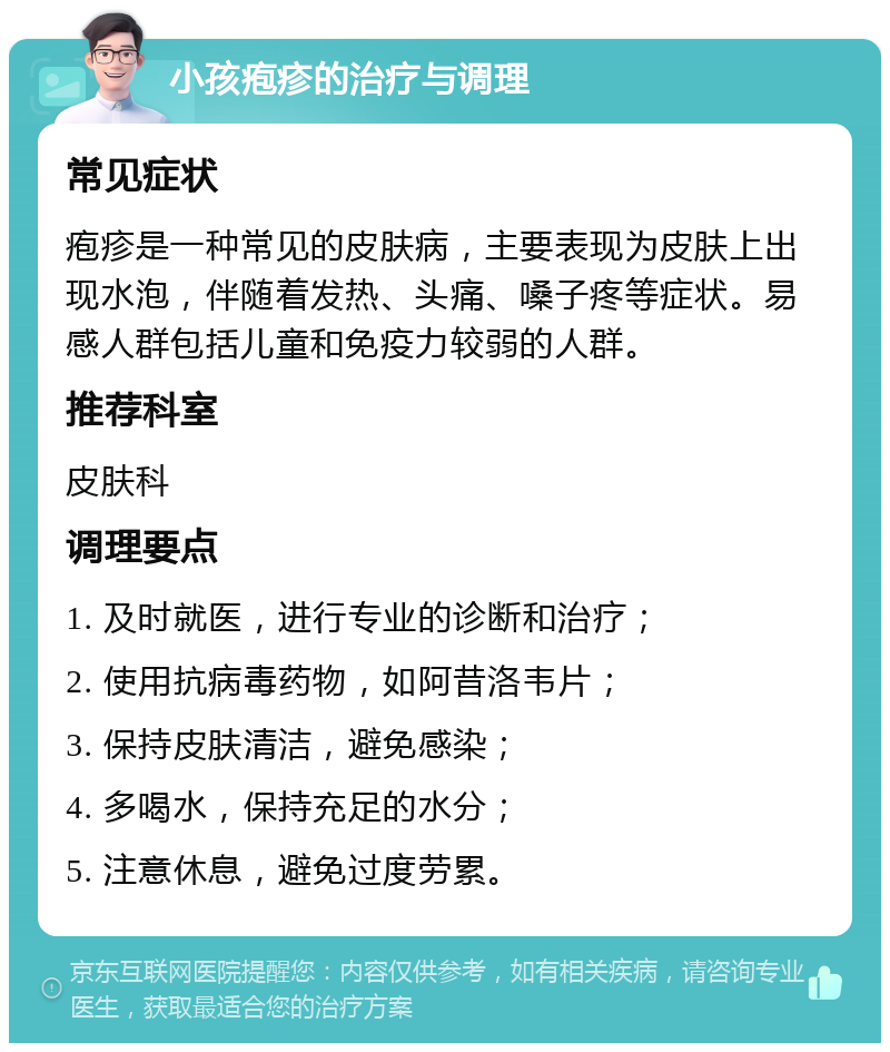 小孩疱疹的治疗与调理 常见症状 疱疹是一种常见的皮肤病，主要表现为皮肤上出现水泡，伴随着发热、头痛、嗓子疼等症状。易感人群包括儿童和免疫力较弱的人群。 推荐科室 皮肤科 调理要点 1. 及时就医，进行专业的诊断和治疗； 2. 使用抗病毒药物，如阿昔洛韦片； 3. 保持皮肤清洁，避免感染； 4. 多喝水，保持充足的水分； 5. 注意休息，避免过度劳累。