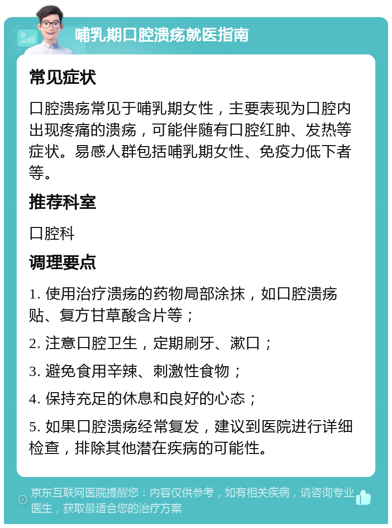 哺乳期口腔溃疡就医指南 常见症状 口腔溃疡常见于哺乳期女性，主要表现为口腔内出现疼痛的溃疡，可能伴随有口腔红肿、发热等症状。易感人群包括哺乳期女性、免疫力低下者等。 推荐科室 口腔科 调理要点 1. 使用治疗溃疡的药物局部涂抹，如口腔溃疡贴、复方甘草酸含片等； 2. 注意口腔卫生，定期刷牙、漱口； 3. 避免食用辛辣、刺激性食物； 4. 保持充足的休息和良好的心态； 5. 如果口腔溃疡经常复发，建议到医院进行详细检查，排除其他潜在疾病的可能性。