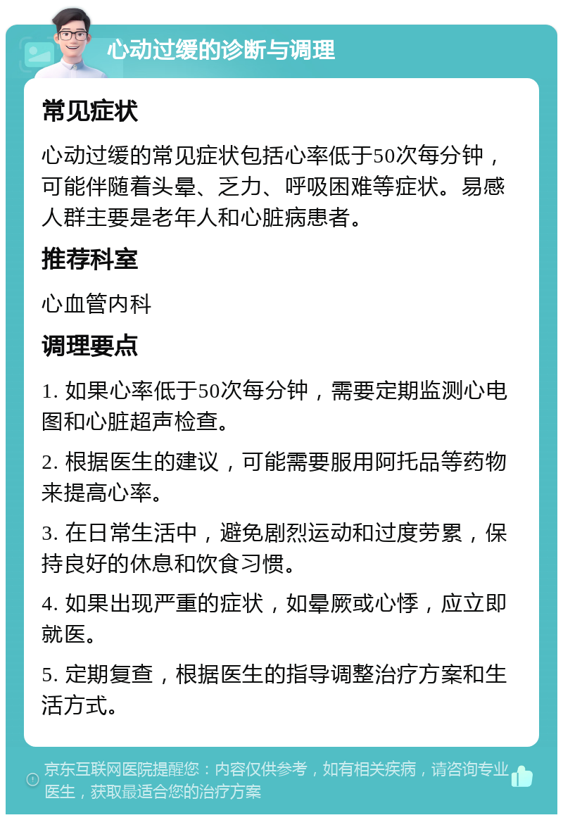 心动过缓的诊断与调理 常见症状 心动过缓的常见症状包括心率低于50次每分钟，可能伴随着头晕、乏力、呼吸困难等症状。易感人群主要是老年人和心脏病患者。 推荐科室 心血管内科 调理要点 1. 如果心率低于50次每分钟，需要定期监测心电图和心脏超声检查。 2. 根据医生的建议，可能需要服用阿托品等药物来提高心率。 3. 在日常生活中，避免剧烈运动和过度劳累，保持良好的休息和饮食习惯。 4. 如果出现严重的症状，如晕厥或心悸，应立即就医。 5. 定期复查，根据医生的指导调整治疗方案和生活方式。