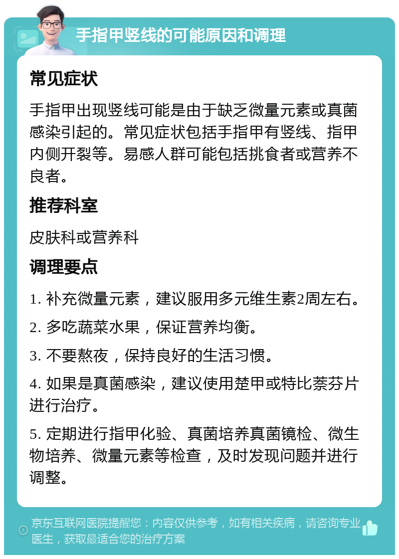 手指甲竖线的可能原因和调理 常见症状 手指甲出现竖线可能是由于缺乏微量元素或真菌感染引起的。常见症状包括手指甲有竖线、指甲内侧开裂等。易感人群可能包括挑食者或营养不良者。 推荐科室 皮肤科或营养科 调理要点 1. 补充微量元素，建议服用多元维生素2周左右。 2. 多吃蔬菜水果，保证营养均衡。 3. 不要熬夜，保持良好的生活习惯。 4. 如果是真菌感染，建议使用楚甲或特比萘芬片进行治疗。 5. 定期进行指甲化验、真菌培养真菌镜检、微生物培养、微量元素等检查，及时发现问题并进行调整。