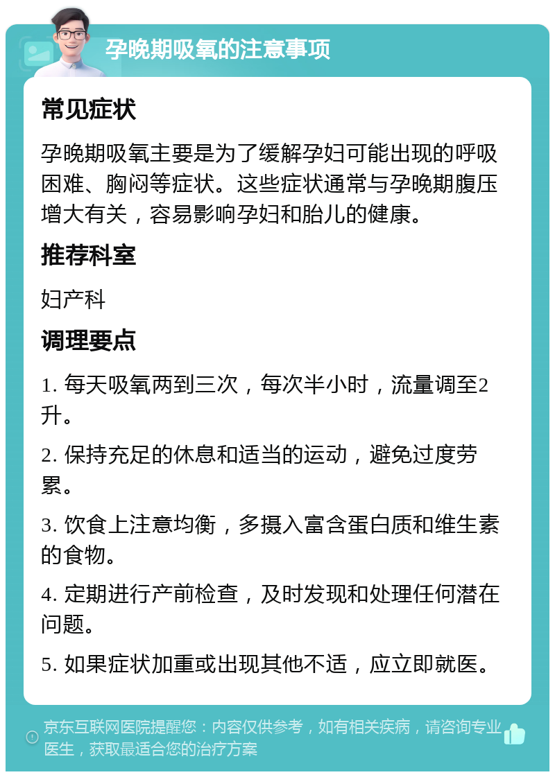 孕晚期吸氧的注意事项 常见症状 孕晚期吸氧主要是为了缓解孕妇可能出现的呼吸困难、胸闷等症状。这些症状通常与孕晚期腹压增大有关，容易影响孕妇和胎儿的健康。 推荐科室 妇产科 调理要点 1. 每天吸氧两到三次，每次半小时，流量调至2升。 2. 保持充足的休息和适当的运动，避免过度劳累。 3. 饮食上注意均衡，多摄入富含蛋白质和维生素的食物。 4. 定期进行产前检查，及时发现和处理任何潜在问题。 5. 如果症状加重或出现其他不适，应立即就医。