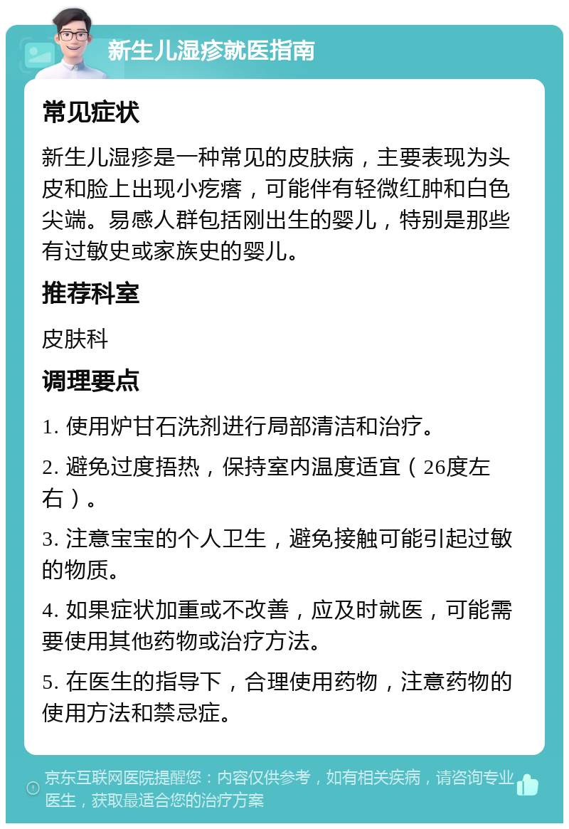 新生儿湿疹就医指南 常见症状 新生儿湿疹是一种常见的皮肤病，主要表现为头皮和脸上出现小疙瘩，可能伴有轻微红肿和白色尖端。易感人群包括刚出生的婴儿，特别是那些有过敏史或家族史的婴儿。 推荐科室 皮肤科 调理要点 1. 使用炉甘石洗剂进行局部清洁和治疗。 2. 避免过度捂热，保持室内温度适宜（26度左右）。 3. 注意宝宝的个人卫生，避免接触可能引起过敏的物质。 4. 如果症状加重或不改善，应及时就医，可能需要使用其他药物或治疗方法。 5. 在医生的指导下，合理使用药物，注意药物的使用方法和禁忌症。