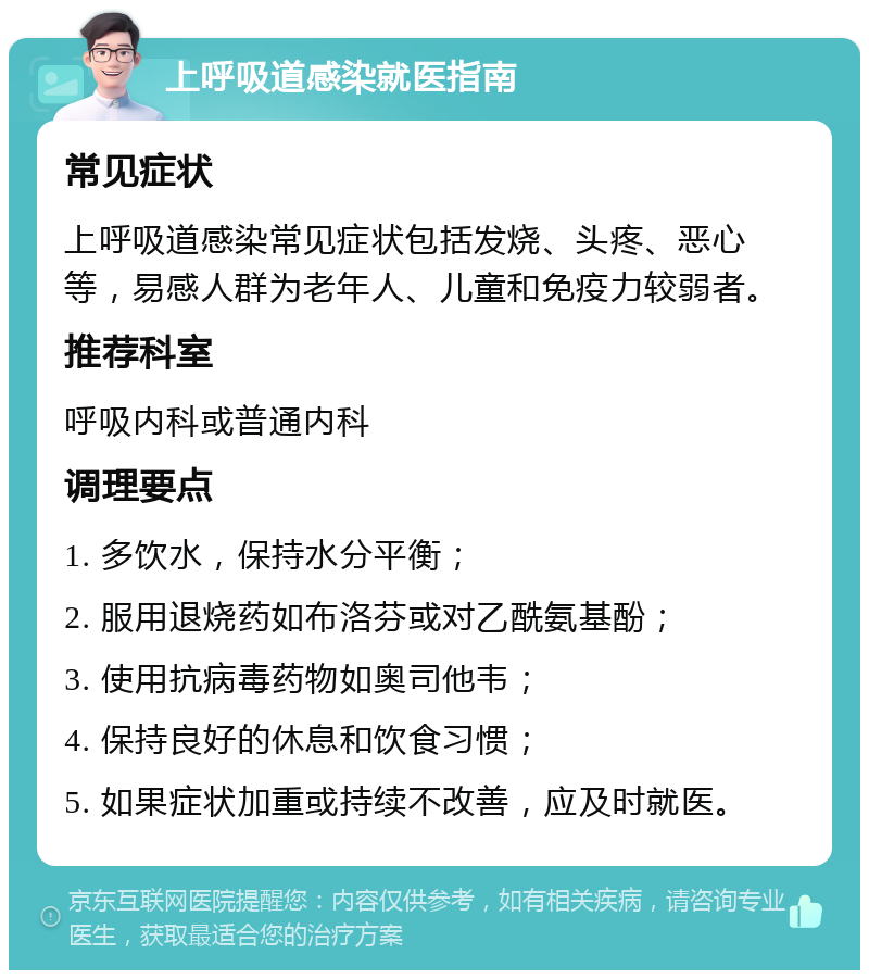 上呼吸道感染就医指南 常见症状 上呼吸道感染常见症状包括发烧、头疼、恶心等，易感人群为老年人、儿童和免疫力较弱者。 推荐科室 呼吸内科或普通内科 调理要点 1. 多饮水，保持水分平衡； 2. 服用退烧药如布洛芬或对乙酰氨基酚； 3. 使用抗病毒药物如奥司他韦； 4. 保持良好的休息和饮食习惯； 5. 如果症状加重或持续不改善，应及时就医。