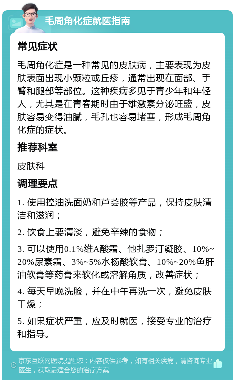 毛周角化症就医指南 常见症状 毛周角化症是一种常见的皮肤病，主要表现为皮肤表面出现小颗粒或丘疹，通常出现在面部、手臂和腿部等部位。这种疾病多见于青少年和年轻人，尤其是在青春期时由于雄激素分泌旺盛，皮肤容易变得油腻，毛孔也容易堵塞，形成毛周角化症的症状。 推荐科室 皮肤科 调理要点 1. 使用控油洗面奶和芦荟胶等产品，保持皮肤清洁和滋润； 2. 饮食上要清淡，避免辛辣的食物； 3. 可以使用0.1%维A酸霜、他扎罗汀凝胶、10%~20%尿素霜、3%~5%水杨酸软膏、10%~20%鱼肝油软膏等药膏来软化或溶解角质，改善症状； 4. 每天早晚洗脸，并在中午再洗一次，避免皮肤干燥； 5. 如果症状严重，应及时就医，接受专业的治疗和指导。