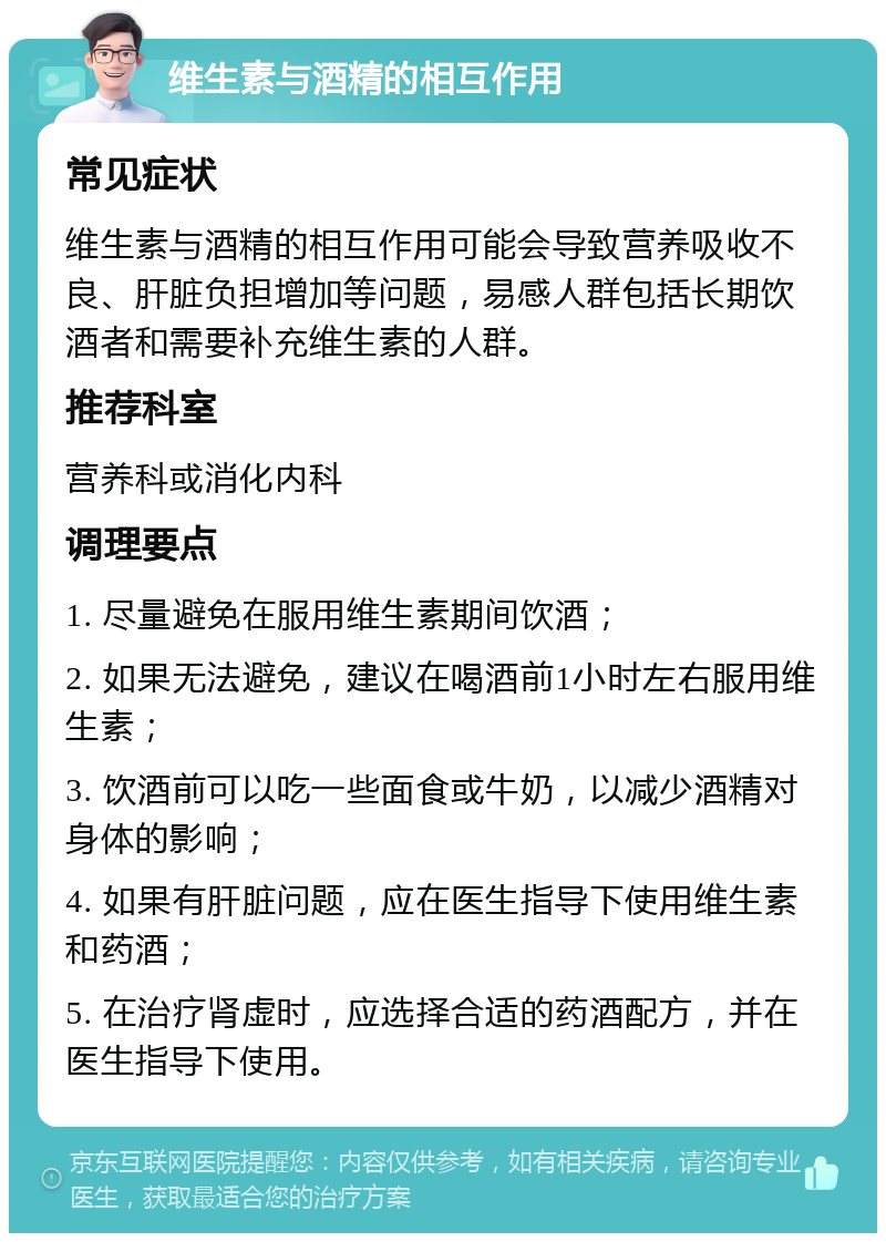 维生素与酒精的相互作用 常见症状 维生素与酒精的相互作用可能会导致营养吸收不良、肝脏负担增加等问题，易感人群包括长期饮酒者和需要补充维生素的人群。 推荐科室 营养科或消化内科 调理要点 1. 尽量避免在服用维生素期间饮酒； 2. 如果无法避免，建议在喝酒前1小时左右服用维生素； 3. 饮酒前可以吃一些面食或牛奶，以减少酒精对身体的影响； 4. 如果有肝脏问题，应在医生指导下使用维生素和药酒； 5. 在治疗肾虚时，应选择合适的药酒配方，并在医生指导下使用。