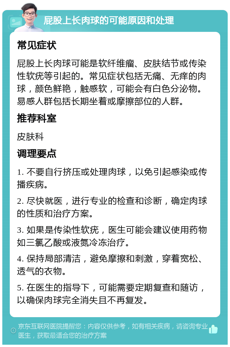 屁股上长肉球的可能原因和处理 常见症状 屁股上长肉球可能是软纤维瘤、皮肤结节或传染性软疣等引起的。常见症状包括无痛、无痒的肉球，颜色鲜艳，触感软，可能会有白色分泌物。易感人群包括长期坐着或摩擦部位的人群。 推荐科室 皮肤科 调理要点 1. 不要自行挤压或处理肉球，以免引起感染或传播疾病。 2. 尽快就医，进行专业的检查和诊断，确定肉球的性质和治疗方案。 3. 如果是传染性软疣，医生可能会建议使用药物如三氯乙酸或液氮冷冻治疗。 4. 保持局部清洁，避免摩擦和刺激，穿着宽松、透气的衣物。 5. 在医生的指导下，可能需要定期复查和随访，以确保肉球完全消失且不再复发。