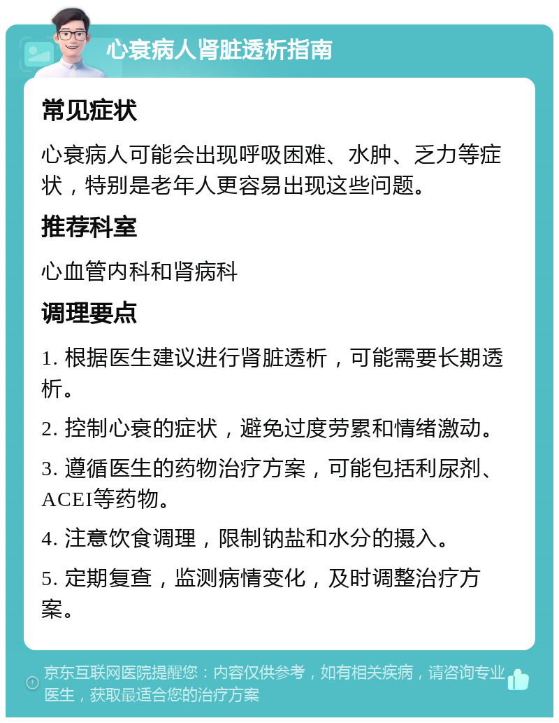 心衰病人肾脏透析指南 常见症状 心衰病人可能会出现呼吸困难、水肿、乏力等症状，特别是老年人更容易出现这些问题。 推荐科室 心血管内科和肾病科 调理要点 1. 根据医生建议进行肾脏透析，可能需要长期透析。 2. 控制心衰的症状，避免过度劳累和情绪激动。 3. 遵循医生的药物治疗方案，可能包括利尿剂、ACEI等药物。 4. 注意饮食调理，限制钠盐和水分的摄入。 5. 定期复查，监测病情变化，及时调整治疗方案。