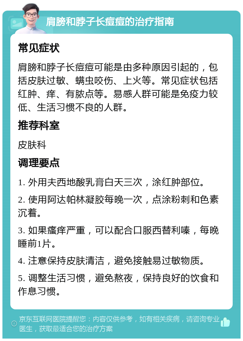 肩膀和脖子长痘痘的治疗指南 常见症状 肩膀和脖子长痘痘可能是由多种原因引起的，包括皮肤过敏、螨虫咬伤、上火等。常见症状包括红肿、痒、有脓点等。易感人群可能是免疫力较低、生活习惯不良的人群。 推荐科室 皮肤科 调理要点 1. 外用夫西地酸乳膏白天三次，涂红肿部位。 2. 使用阿达帕林凝胶每晚一次，点涂粉刺和色素沉着。 3. 如果瘙痒严重，可以配合口服西替利嗪，每晚睡前1片。 4. 注意保持皮肤清洁，避免接触易过敏物质。 5. 调整生活习惯，避免熬夜，保持良好的饮食和作息习惯。