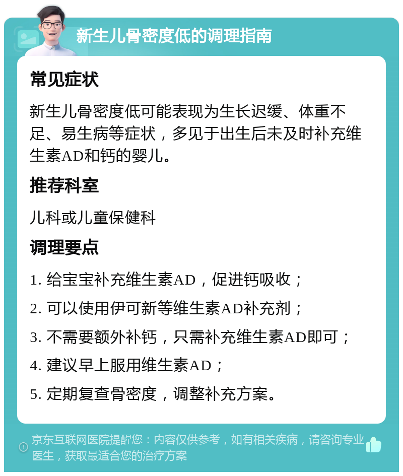 新生儿骨密度低的调理指南 常见症状 新生儿骨密度低可能表现为生长迟缓、体重不足、易生病等症状，多见于出生后未及时补充维生素AD和钙的婴儿。 推荐科室 儿科或儿童保健科 调理要点 1. 给宝宝补充维生素AD，促进钙吸收； 2. 可以使用伊可新等维生素AD补充剂； 3. 不需要额外补钙，只需补充维生素AD即可； 4. 建议早上服用维生素AD； 5. 定期复查骨密度，调整补充方案。