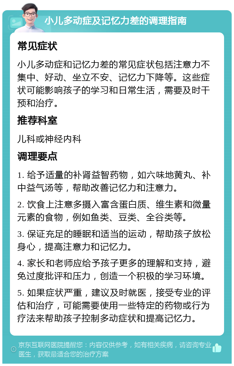 小儿多动症及记忆力差的调理指南 常见症状 小儿多动症和记忆力差的常见症状包括注意力不集中、好动、坐立不安、记忆力下降等。这些症状可能影响孩子的学习和日常生活，需要及时干预和治疗。 推荐科室 儿科或神经内科 调理要点 1. 给予适量的补肾益智药物，如六味地黄丸、补中益气汤等，帮助改善记忆力和注意力。 2. 饮食上注意多摄入富含蛋白质、维生素和微量元素的食物，例如鱼类、豆类、全谷类等。 3. 保证充足的睡眠和适当的运动，帮助孩子放松身心，提高注意力和记忆力。 4. 家长和老师应给予孩子更多的理解和支持，避免过度批评和压力，创造一个积极的学习环境。 5. 如果症状严重，建议及时就医，接受专业的评估和治疗，可能需要使用一些特定的药物或行为疗法来帮助孩子控制多动症状和提高记忆力。