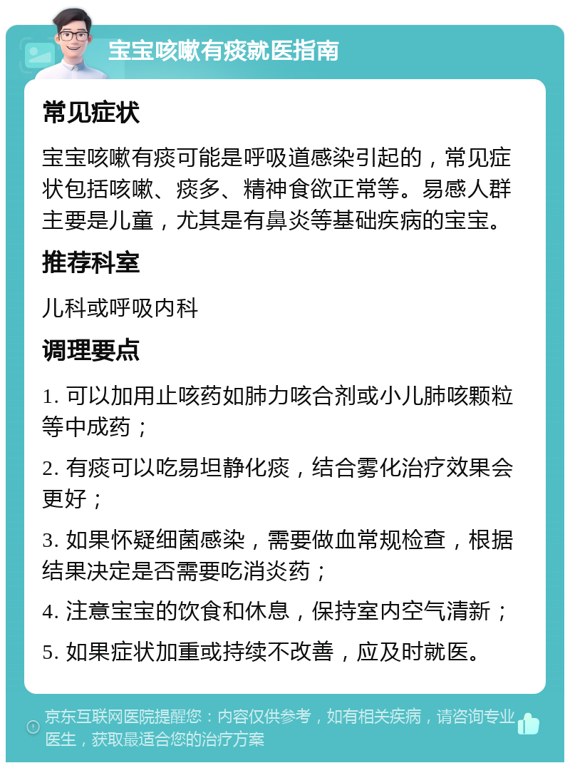 宝宝咳嗽有痰就医指南 常见症状 宝宝咳嗽有痰可能是呼吸道感染引起的，常见症状包括咳嗽、痰多、精神食欲正常等。易感人群主要是儿童，尤其是有鼻炎等基础疾病的宝宝。 推荐科室 儿科或呼吸内科 调理要点 1. 可以加用止咳药如肺力咳合剂或小儿肺咳颗粒等中成药； 2. 有痰可以吃易坦静化痰，结合雾化治疗效果会更好； 3. 如果怀疑细菌感染，需要做血常规检查，根据结果决定是否需要吃消炎药； 4. 注意宝宝的饮食和休息，保持室内空气清新； 5. 如果症状加重或持续不改善，应及时就医。