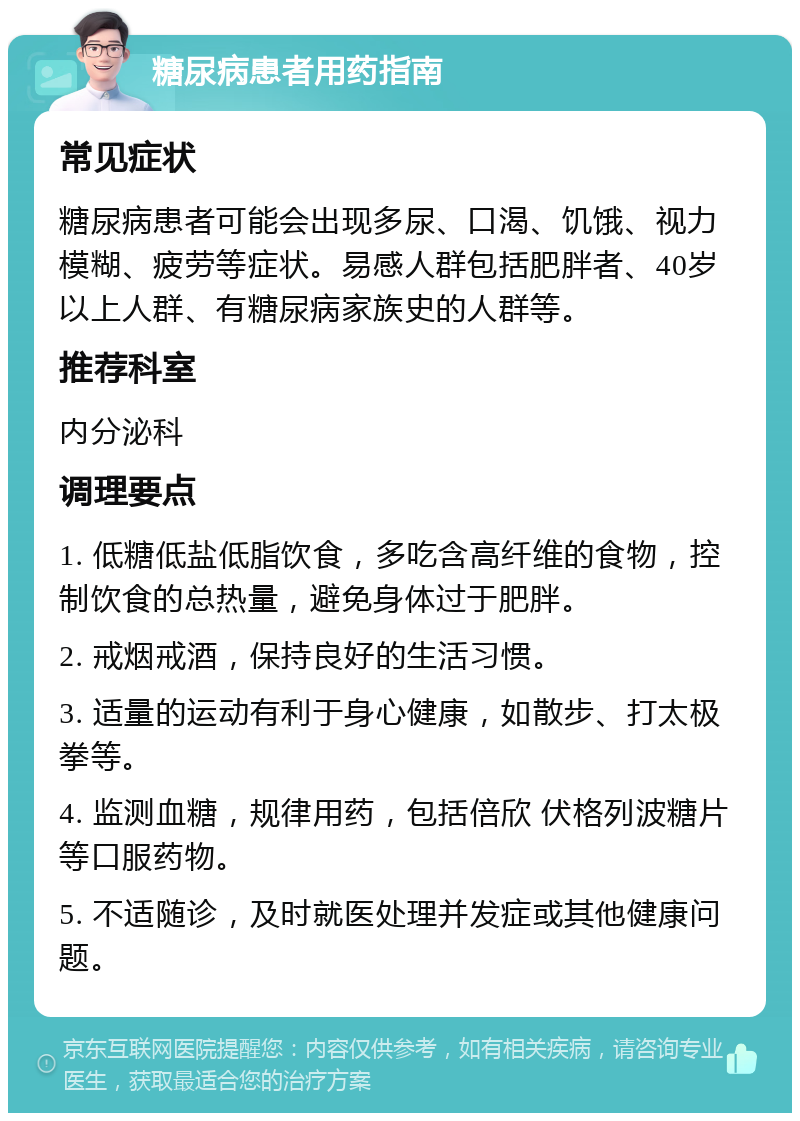 糖尿病患者用药指南 常见症状 糖尿病患者可能会出现多尿、口渴、饥饿、视力模糊、疲劳等症状。易感人群包括肥胖者、40岁以上人群、有糖尿病家族史的人群等。 推荐科室 内分泌科 调理要点 1. 低糖低盐低脂饮食，多吃含高纤维的食物，控制饮食的总热量，避免身体过于肥胖。 2. 戒烟戒酒，保持良好的生活习惯。 3. 适量的运动有利于身心健康，如散步、打太极拳等。 4. 监测血糖，规律用药，包括倍欣 伏格列波糖片等口服药物。 5. 不适随诊，及时就医处理并发症或其他健康问题。