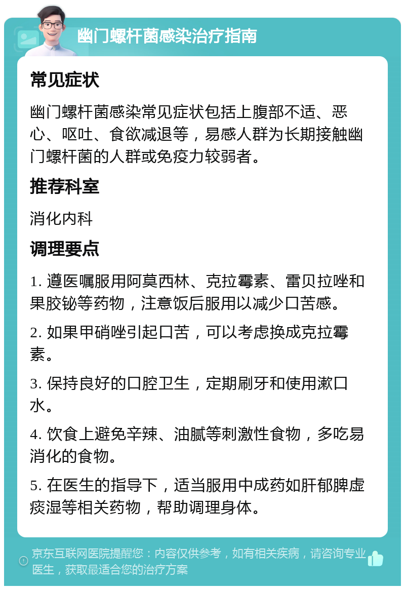 幽门螺杆菌感染治疗指南 常见症状 幽门螺杆菌感染常见症状包括上腹部不适、恶心、呕吐、食欲减退等，易感人群为长期接触幽门螺杆菌的人群或免疫力较弱者。 推荐科室 消化内科 调理要点 1. 遵医嘱服用阿莫西林、克拉霉素、雷贝拉唑和果胶铋等药物，注意饭后服用以减少口苦感。 2. 如果甲硝唑引起口苦，可以考虑换成克拉霉素。 3. 保持良好的口腔卫生，定期刷牙和使用漱口水。 4. 饮食上避免辛辣、油腻等刺激性食物，多吃易消化的食物。 5. 在医生的指导下，适当服用中成药如肝郁脾虚痰湿等相关药物，帮助调理身体。