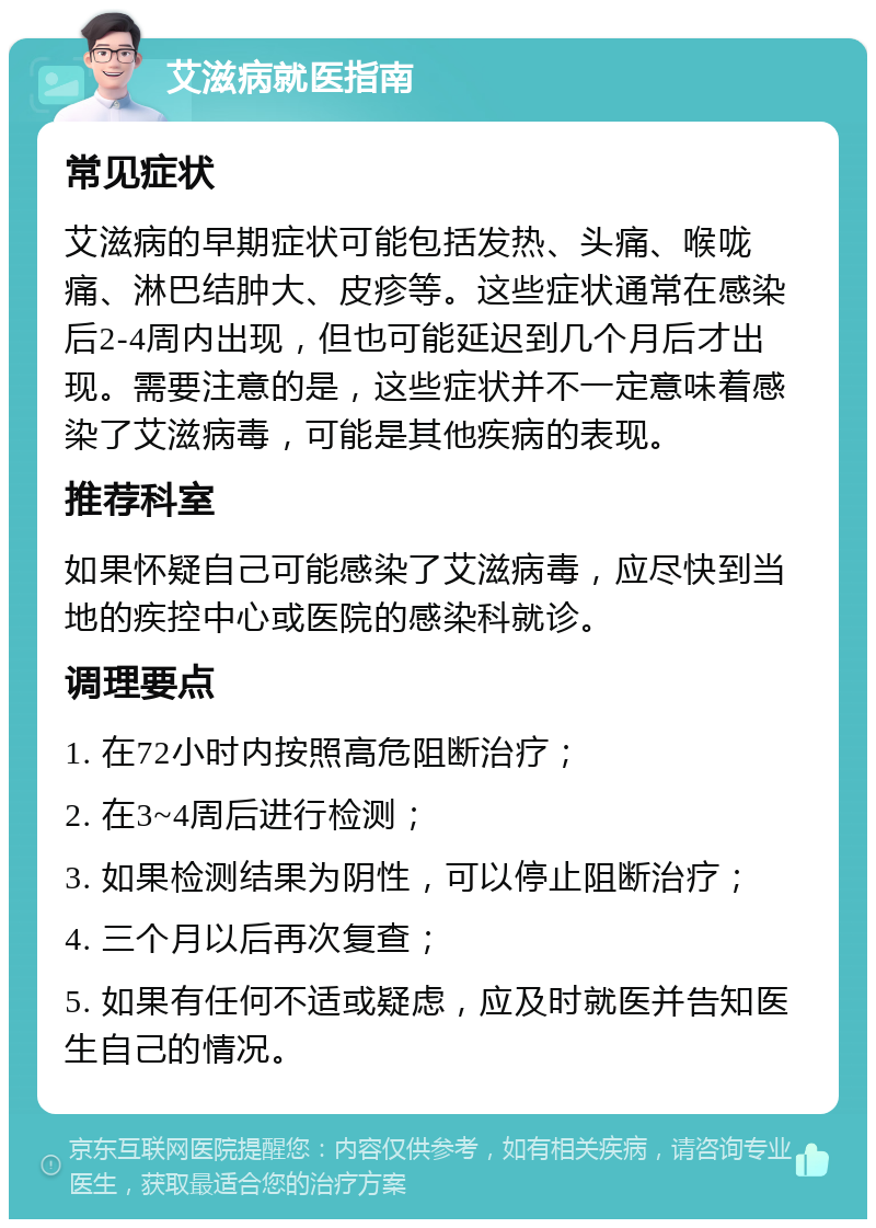 艾滋病就医指南 常见症状 艾滋病的早期症状可能包括发热、头痛、喉咙痛、淋巴结肿大、皮疹等。这些症状通常在感染后2-4周内出现，但也可能延迟到几个月后才出现。需要注意的是，这些症状并不一定意味着感染了艾滋病毒，可能是其他疾病的表现。 推荐科室 如果怀疑自己可能感染了艾滋病毒，应尽快到当地的疾控中心或医院的感染科就诊。 调理要点 1. 在72小时内按照高危阻断治疗； 2. 在3~4周后进行检测； 3. 如果检测结果为阴性，可以停止阻断治疗； 4. 三个月以后再次复查； 5. 如果有任何不适或疑虑，应及时就医并告知医生自己的情况。