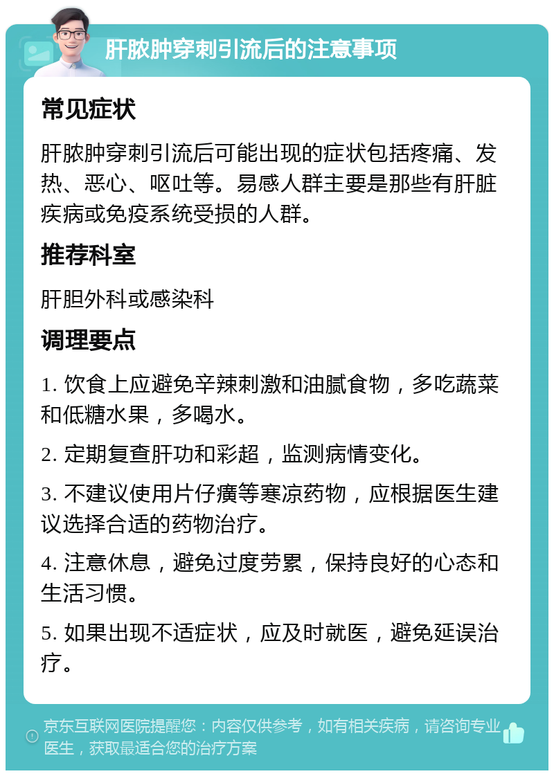 肝脓肿穿刺引流后的注意事项 常见症状 肝脓肿穿刺引流后可能出现的症状包括疼痛、发热、恶心、呕吐等。易感人群主要是那些有肝脏疾病或免疫系统受损的人群。 推荐科室 肝胆外科或感染科 调理要点 1. 饮食上应避免辛辣刺激和油腻食物，多吃蔬菜和低糖水果，多喝水。 2. 定期复查肝功和彩超，监测病情变化。 3. 不建议使用片仔癀等寒凉药物，应根据医生建议选择合适的药物治疗。 4. 注意休息，避免过度劳累，保持良好的心态和生活习惯。 5. 如果出现不适症状，应及时就医，避免延误治疗。